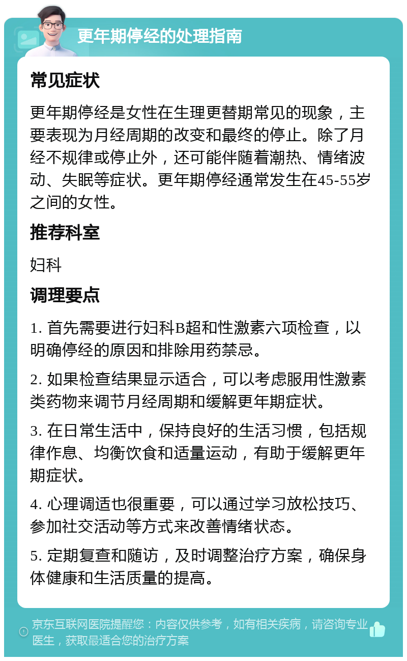 更年期停经的处理指南 常见症状 更年期停经是女性在生理更替期常见的现象，主要表现为月经周期的改变和最终的停止。除了月经不规律或停止外，还可能伴随着潮热、情绪波动、失眠等症状。更年期停经通常发生在45-55岁之间的女性。 推荐科室 妇科 调理要点 1. 首先需要进行妇科B超和性激素六项检查，以明确停经的原因和排除用药禁忌。 2. 如果检查结果显示适合，可以考虑服用性激素类药物来调节月经周期和缓解更年期症状。 3. 在日常生活中，保持良好的生活习惯，包括规律作息、均衡饮食和适量运动，有助于缓解更年期症状。 4. 心理调适也很重要，可以通过学习放松技巧、参加社交活动等方式来改善情绪状态。 5. 定期复查和随访，及时调整治疗方案，确保身体健康和生活质量的提高。