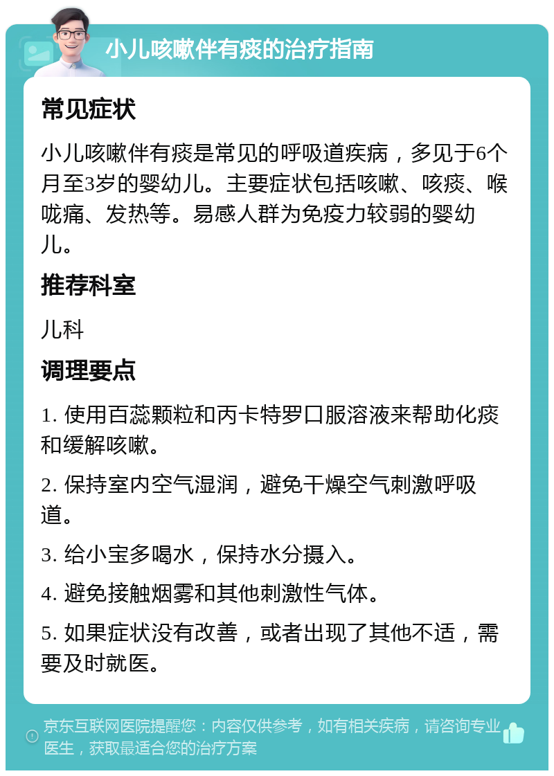 小儿咳嗽伴有痰的治疗指南 常见症状 小儿咳嗽伴有痰是常见的呼吸道疾病，多见于6个月至3岁的婴幼儿。主要症状包括咳嗽、咳痰、喉咙痛、发热等。易感人群为免疫力较弱的婴幼儿。 推荐科室 儿科 调理要点 1. 使用百蕊颗粒和丙卡特罗口服溶液来帮助化痰和缓解咳嗽。 2. 保持室内空气湿润，避免干燥空气刺激呼吸道。 3. 给小宝多喝水，保持水分摄入。 4. 避免接触烟雾和其他刺激性气体。 5. 如果症状没有改善，或者出现了其他不适，需要及时就医。