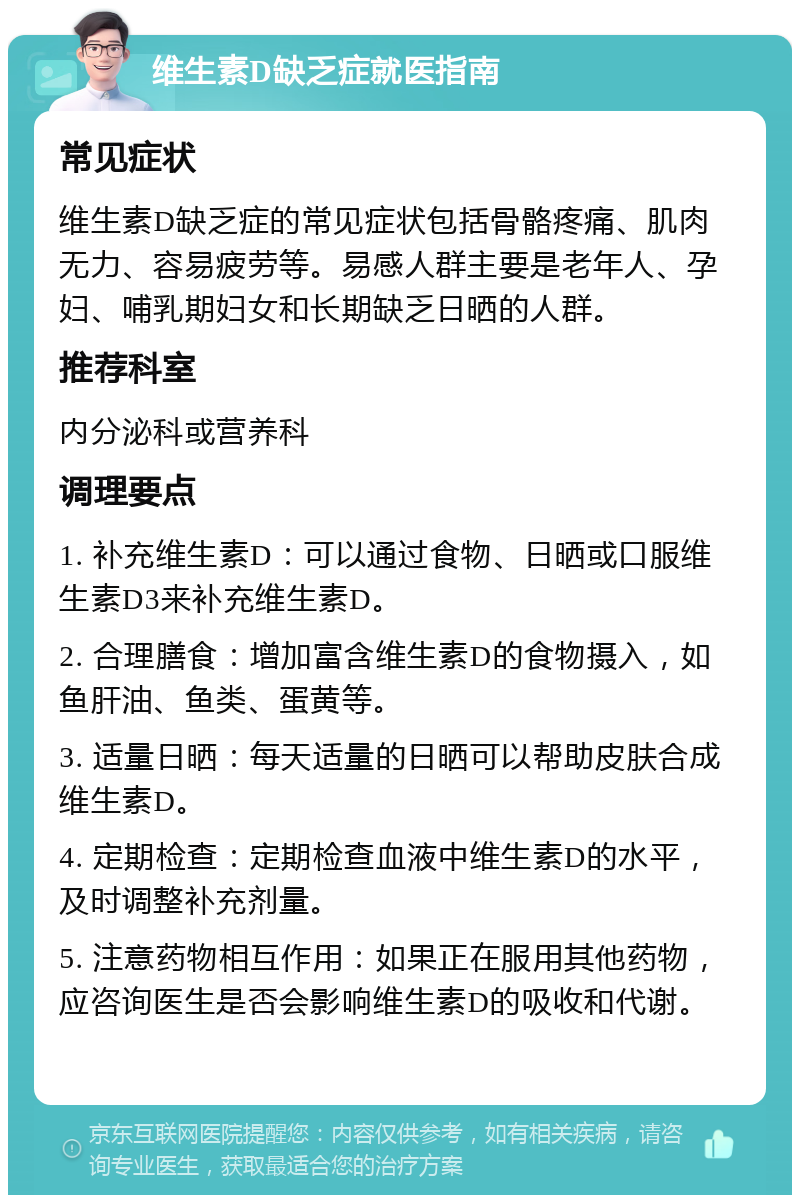 维生素D缺乏症就医指南 常见症状 维生素D缺乏症的常见症状包括骨骼疼痛、肌肉无力、容易疲劳等。易感人群主要是老年人、孕妇、哺乳期妇女和长期缺乏日晒的人群。 推荐科室 内分泌科或营养科 调理要点 1. 补充维生素D：可以通过食物、日晒或口服维生素D3来补充维生素D。 2. 合理膳食：增加富含维生素D的食物摄入，如鱼肝油、鱼类、蛋黄等。 3. 适量日晒：每天适量的日晒可以帮助皮肤合成维生素D。 4. 定期检查：定期检查血液中维生素D的水平，及时调整补充剂量。 5. 注意药物相互作用：如果正在服用其他药物，应咨询医生是否会影响维生素D的吸收和代谢。