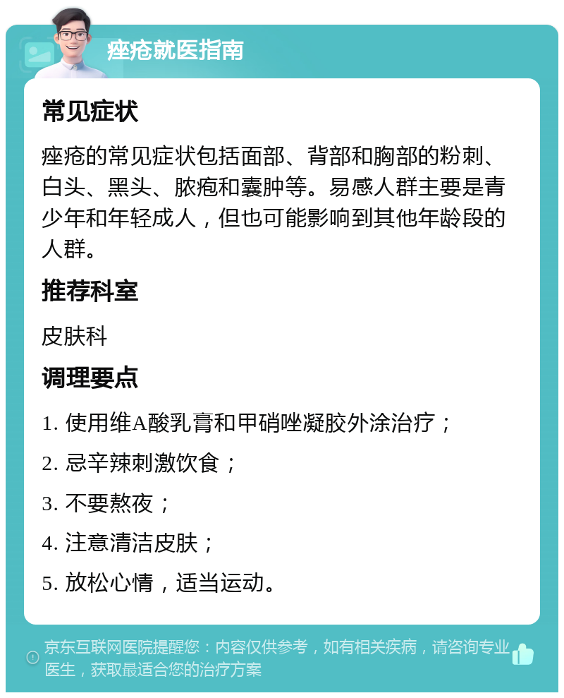 痤疮就医指南 常见症状 痤疮的常见症状包括面部、背部和胸部的粉刺、白头、黑头、脓疱和囊肿等。易感人群主要是青少年和年轻成人，但也可能影响到其他年龄段的人群。 推荐科室 皮肤科 调理要点 1. 使用维A酸乳膏和甲硝唑凝胶外涂治疗； 2. 忌辛辣刺激饮食； 3. 不要熬夜； 4. 注意清洁皮肤； 5. 放松心情，适当运动。