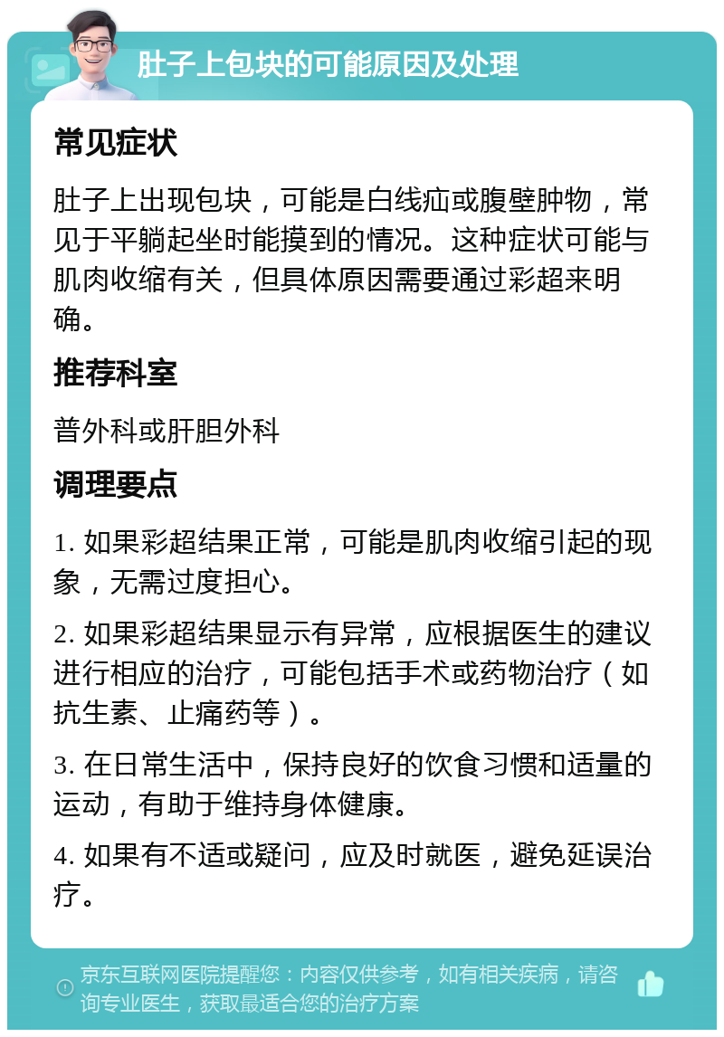 肚子上包块的可能原因及处理 常见症状 肚子上出现包块，可能是白线疝或腹壁肿物，常见于平躺起坐时能摸到的情况。这种症状可能与肌肉收缩有关，但具体原因需要通过彩超来明确。 推荐科室 普外科或肝胆外科 调理要点 1. 如果彩超结果正常，可能是肌肉收缩引起的现象，无需过度担心。 2. 如果彩超结果显示有异常，应根据医生的建议进行相应的治疗，可能包括手术或药物治疗（如抗生素、止痛药等）。 3. 在日常生活中，保持良好的饮食习惯和适量的运动，有助于维持身体健康。 4. 如果有不适或疑问，应及时就医，避免延误治疗。