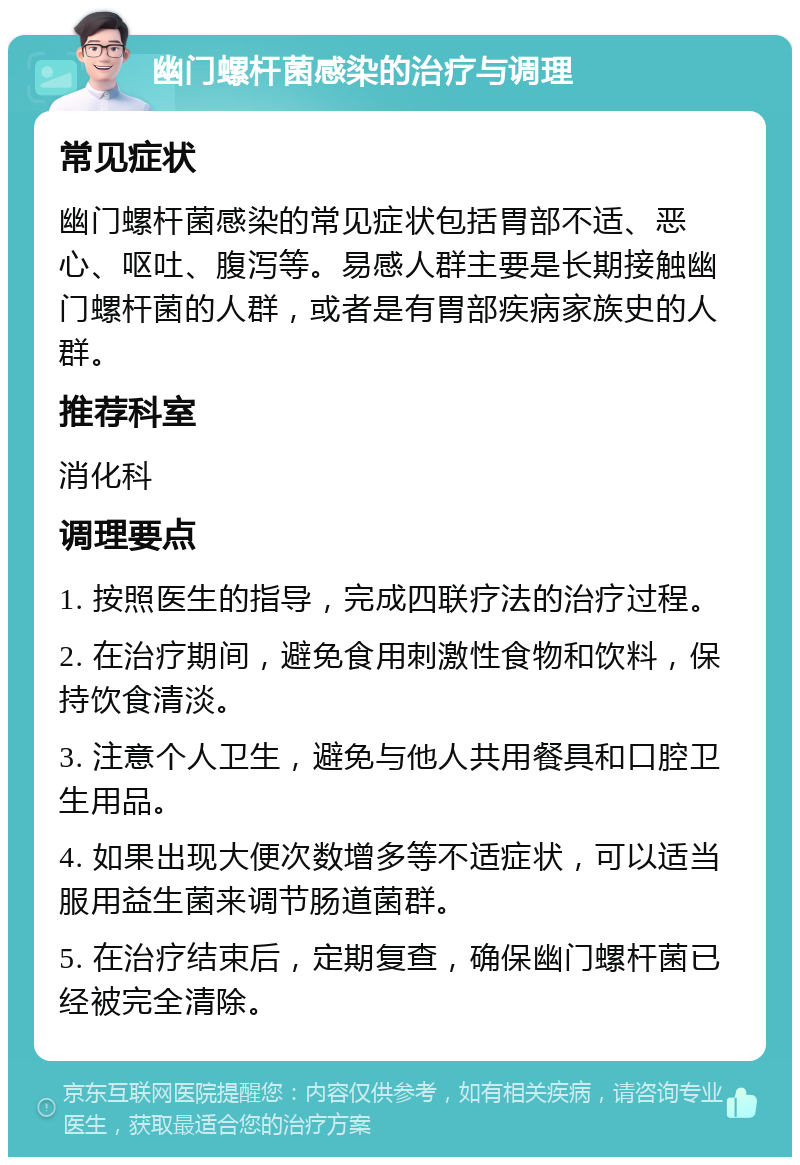 幽门螺杆菌感染的治疗与调理 常见症状 幽门螺杆菌感染的常见症状包括胃部不适、恶心、呕吐、腹泻等。易感人群主要是长期接触幽门螺杆菌的人群，或者是有胃部疾病家族史的人群。 推荐科室 消化科 调理要点 1. 按照医生的指导，完成四联疗法的治疗过程。 2. 在治疗期间，避免食用刺激性食物和饮料，保持饮食清淡。 3. 注意个人卫生，避免与他人共用餐具和口腔卫生用品。 4. 如果出现大便次数增多等不适症状，可以适当服用益生菌来调节肠道菌群。 5. 在治疗结束后，定期复查，确保幽门螺杆菌已经被完全清除。