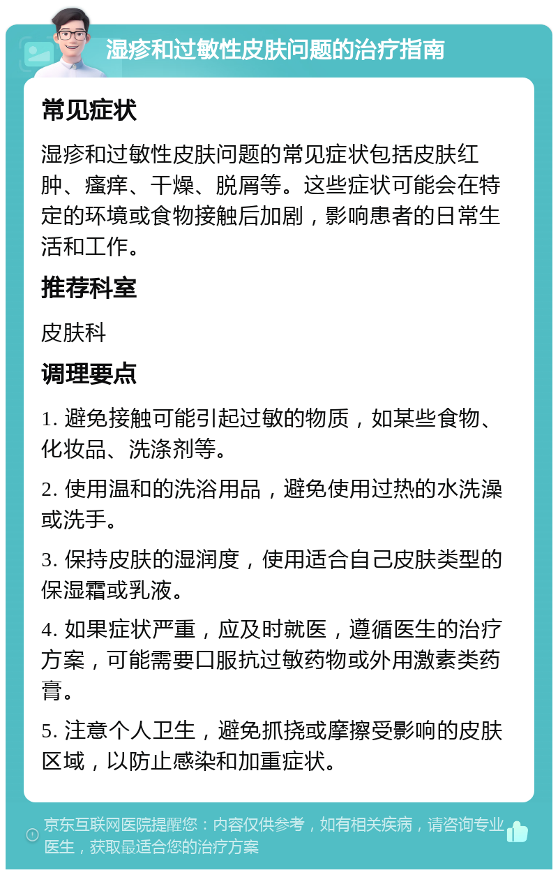 湿疹和过敏性皮肤问题的治疗指南 常见症状 湿疹和过敏性皮肤问题的常见症状包括皮肤红肿、瘙痒、干燥、脱屑等。这些症状可能会在特定的环境或食物接触后加剧，影响患者的日常生活和工作。 推荐科室 皮肤科 调理要点 1. 避免接触可能引起过敏的物质，如某些食物、化妆品、洗涤剂等。 2. 使用温和的洗浴用品，避免使用过热的水洗澡或洗手。 3. 保持皮肤的湿润度，使用适合自己皮肤类型的保湿霜或乳液。 4. 如果症状严重，应及时就医，遵循医生的治疗方案，可能需要口服抗过敏药物或外用激素类药膏。 5. 注意个人卫生，避免抓挠或摩擦受影响的皮肤区域，以防止感染和加重症状。