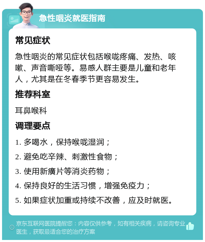 急性咽炎就医指南 常见症状 急性咽炎的常见症状包括喉咙疼痛、发热、咳嗽、声音嘶哑等。易感人群主要是儿童和老年人，尤其是在冬春季节更容易发生。 推荐科室 耳鼻喉科 调理要点 1. 多喝水，保持喉咙湿润； 2. 避免吃辛辣、刺激性食物； 3. 使用新癀片等消炎药物； 4. 保持良好的生活习惯，增强免疫力； 5. 如果症状加重或持续不改善，应及时就医。