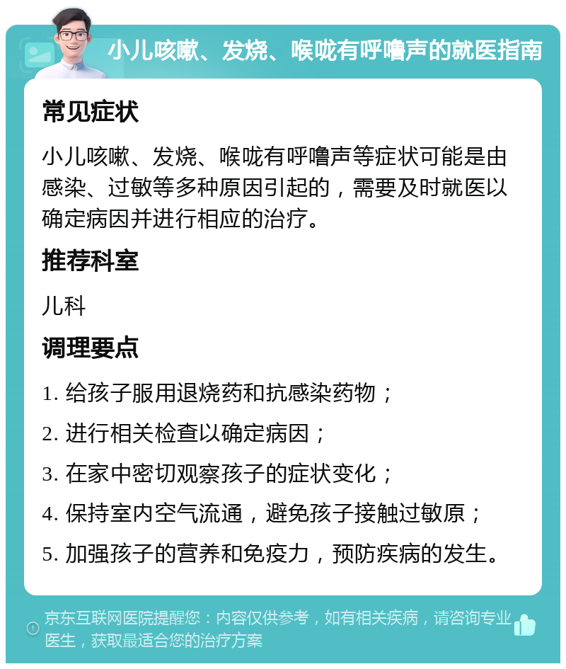 小儿咳嗽、发烧、喉咙有呼噜声的就医指南 常见症状 小儿咳嗽、发烧、喉咙有呼噜声等症状可能是由感染、过敏等多种原因引起的，需要及时就医以确定病因并进行相应的治疗。 推荐科室 儿科 调理要点 1. 给孩子服用退烧药和抗感染药物； 2. 进行相关检查以确定病因； 3. 在家中密切观察孩子的症状变化； 4. 保持室内空气流通，避免孩子接触过敏原； 5. 加强孩子的营养和免疫力，预防疾病的发生。