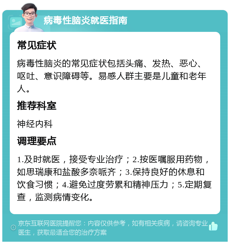 病毒性脑炎就医指南 常见症状 病毒性脑炎的常见症状包括头痛、发热、恶心、呕吐、意识障碍等。易感人群主要是儿童和老年人。 推荐科室 神经内科 调理要点 1.及时就医，接受专业治疗；2.按医嘱服用药物，如思瑞康和盐酸多奈哌齐；3.保持良好的休息和饮食习惯；4.避免过度劳累和精神压力；5.定期复查，监测病情变化。