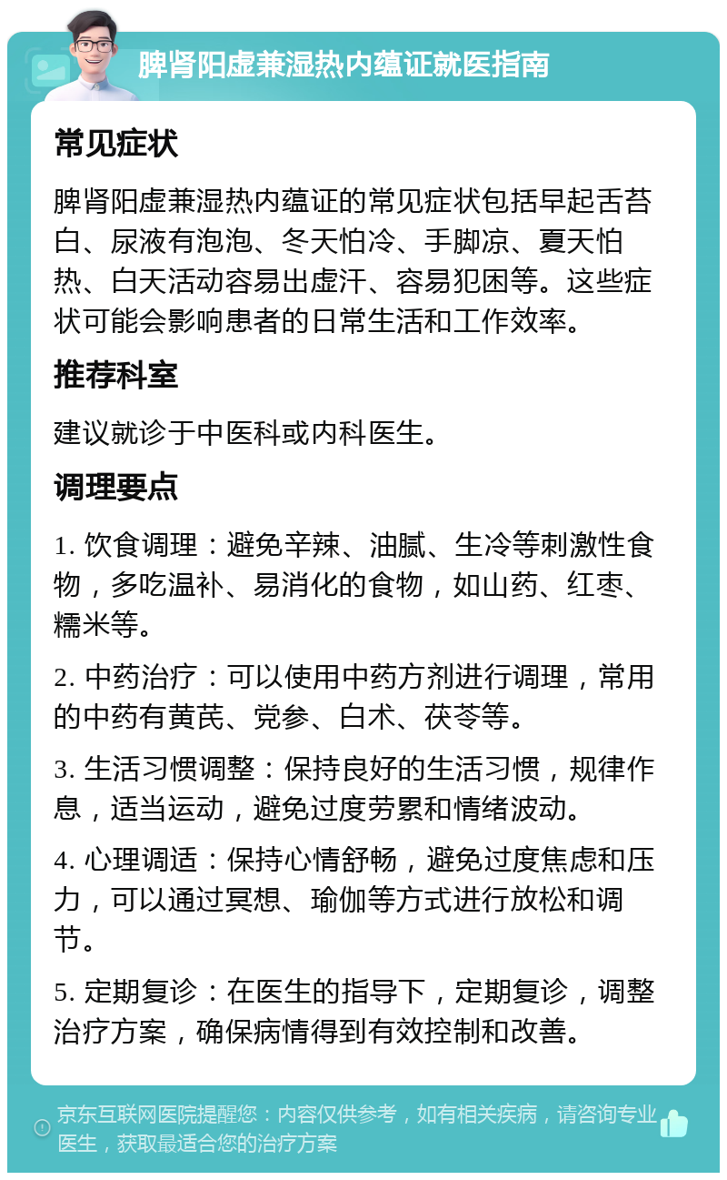 脾肾阳虚兼湿热内蕴证就医指南 常见症状 脾肾阳虚兼湿热内蕴证的常见症状包括早起舌苔白、尿液有泡泡、冬天怕冷、手脚凉、夏天怕热、白天活动容易出虚汗、容易犯困等。这些症状可能会影响患者的日常生活和工作效率。 推荐科室 建议就诊于中医科或内科医生。 调理要点 1. 饮食调理：避免辛辣、油腻、生冷等刺激性食物，多吃温补、易消化的食物，如山药、红枣、糯米等。 2. 中药治疗：可以使用中药方剂进行调理，常用的中药有黄芪、党参、白术、茯苓等。 3. 生活习惯调整：保持良好的生活习惯，规律作息，适当运动，避免过度劳累和情绪波动。 4. 心理调适：保持心情舒畅，避免过度焦虑和压力，可以通过冥想、瑜伽等方式进行放松和调节。 5. 定期复诊：在医生的指导下，定期复诊，调整治疗方案，确保病情得到有效控制和改善。