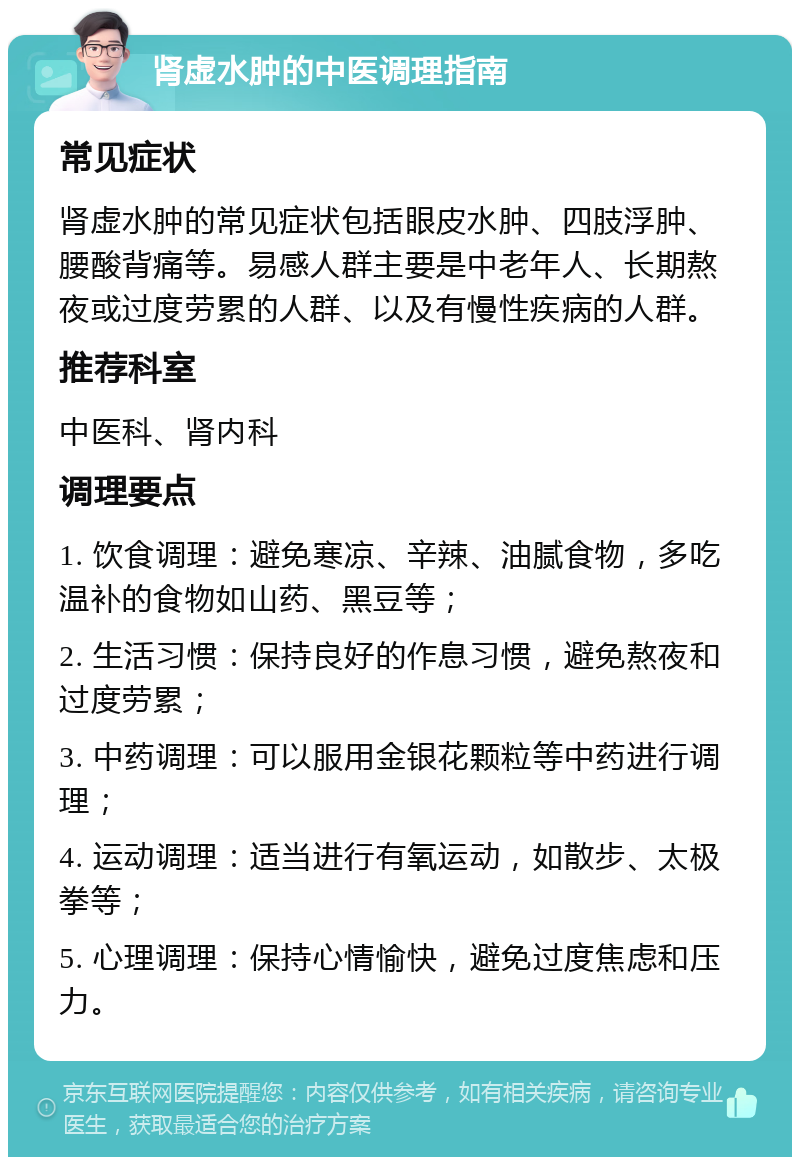 肾虚水肿的中医调理指南 常见症状 肾虚水肿的常见症状包括眼皮水肿、四肢浮肿、腰酸背痛等。易感人群主要是中老年人、长期熬夜或过度劳累的人群、以及有慢性疾病的人群。 推荐科室 中医科、肾内科 调理要点 1. 饮食调理：避免寒凉、辛辣、油腻食物，多吃温补的食物如山药、黑豆等； 2. 生活习惯：保持良好的作息习惯，避免熬夜和过度劳累； 3. 中药调理：可以服用金银花颗粒等中药进行调理； 4. 运动调理：适当进行有氧运动，如散步、太极拳等； 5. 心理调理：保持心情愉快，避免过度焦虑和压力。