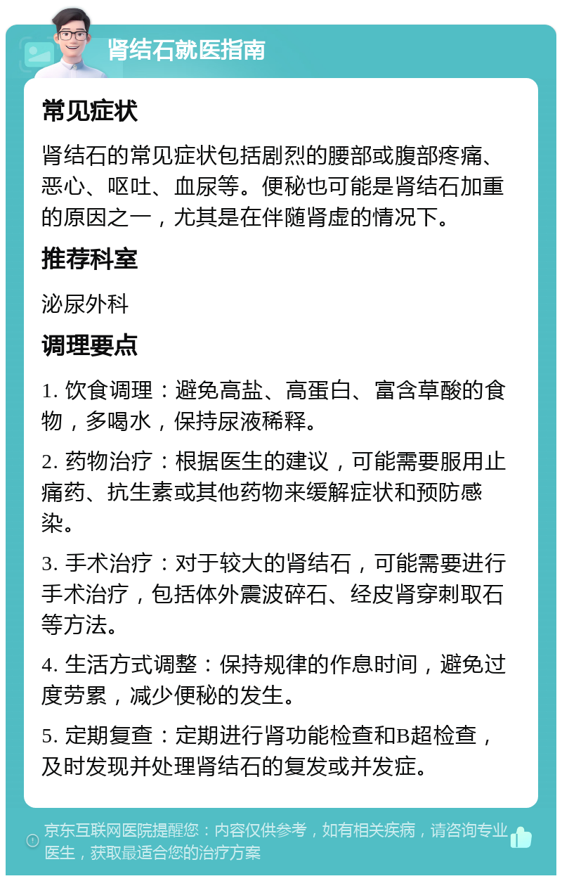 肾结石就医指南 常见症状 肾结石的常见症状包括剧烈的腰部或腹部疼痛、恶心、呕吐、血尿等。便秘也可能是肾结石加重的原因之一，尤其是在伴随肾虚的情况下。 推荐科室 泌尿外科 调理要点 1. 饮食调理：避免高盐、高蛋白、富含草酸的食物，多喝水，保持尿液稀释。 2. 药物治疗：根据医生的建议，可能需要服用止痛药、抗生素或其他药物来缓解症状和预防感染。 3. 手术治疗：对于较大的肾结石，可能需要进行手术治疗，包括体外震波碎石、经皮肾穿刺取石等方法。 4. 生活方式调整：保持规律的作息时间，避免过度劳累，减少便秘的发生。 5. 定期复查：定期进行肾功能检查和B超检查，及时发现并处理肾结石的复发或并发症。