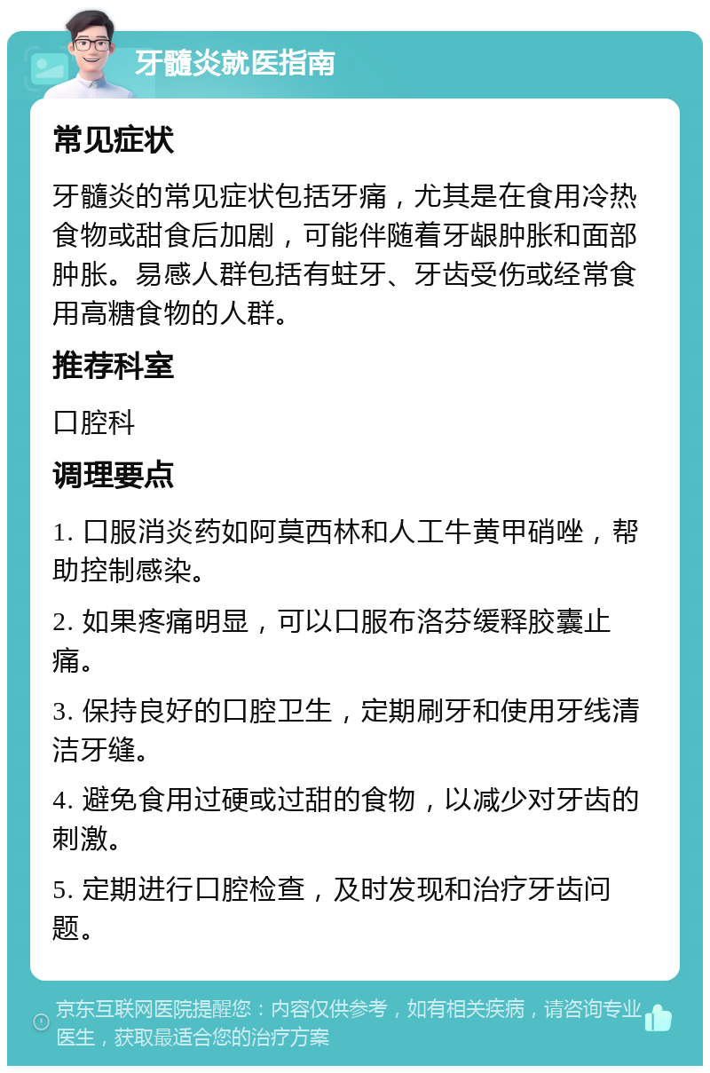 牙髓炎就医指南 常见症状 牙髓炎的常见症状包括牙痛，尤其是在食用冷热食物或甜食后加剧，可能伴随着牙龈肿胀和面部肿胀。易感人群包括有蛀牙、牙齿受伤或经常食用高糖食物的人群。 推荐科室 口腔科 调理要点 1. 口服消炎药如阿莫西林和人工牛黄甲硝唑，帮助控制感染。 2. 如果疼痛明显，可以口服布洛芬缓释胶囊止痛。 3. 保持良好的口腔卫生，定期刷牙和使用牙线清洁牙缝。 4. 避免食用过硬或过甜的食物，以减少对牙齿的刺激。 5. 定期进行口腔检查，及时发现和治疗牙齿问题。