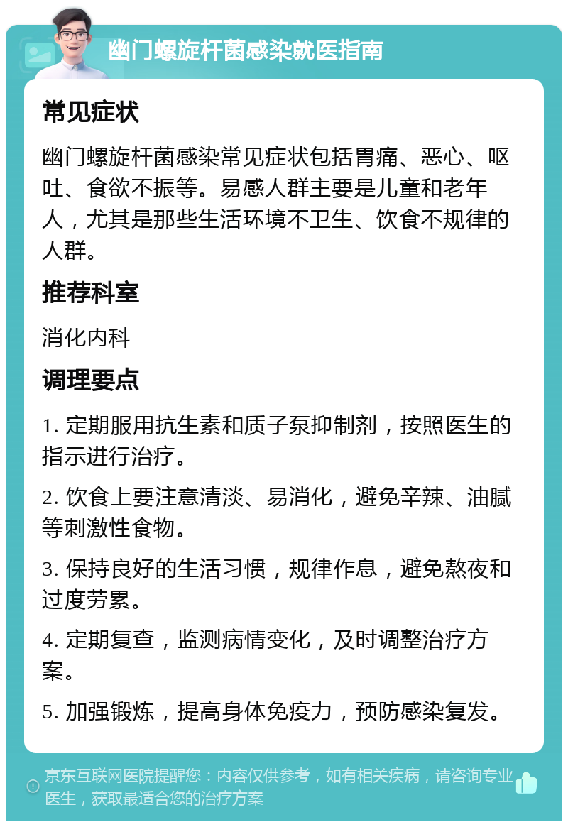 幽门螺旋杆菌感染就医指南 常见症状 幽门螺旋杆菌感染常见症状包括胃痛、恶心、呕吐、食欲不振等。易感人群主要是儿童和老年人，尤其是那些生活环境不卫生、饮食不规律的人群。 推荐科室 消化内科 调理要点 1. 定期服用抗生素和质子泵抑制剂，按照医生的指示进行治疗。 2. 饮食上要注意清淡、易消化，避免辛辣、油腻等刺激性食物。 3. 保持良好的生活习惯，规律作息，避免熬夜和过度劳累。 4. 定期复查，监测病情变化，及时调整治疗方案。 5. 加强锻炼，提高身体免疫力，预防感染复发。