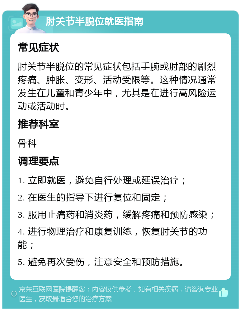 肘关节半脱位就医指南 常见症状 肘关节半脱位的常见症状包括手腕或肘部的剧烈疼痛、肿胀、变形、活动受限等。这种情况通常发生在儿童和青少年中，尤其是在进行高风险运动或活动时。 推荐科室 骨科 调理要点 1. 立即就医，避免自行处理或延误治疗； 2. 在医生的指导下进行复位和固定； 3. 服用止痛药和消炎药，缓解疼痛和预防感染； 4. 进行物理治疗和康复训练，恢复肘关节的功能； 5. 避免再次受伤，注意安全和预防措施。