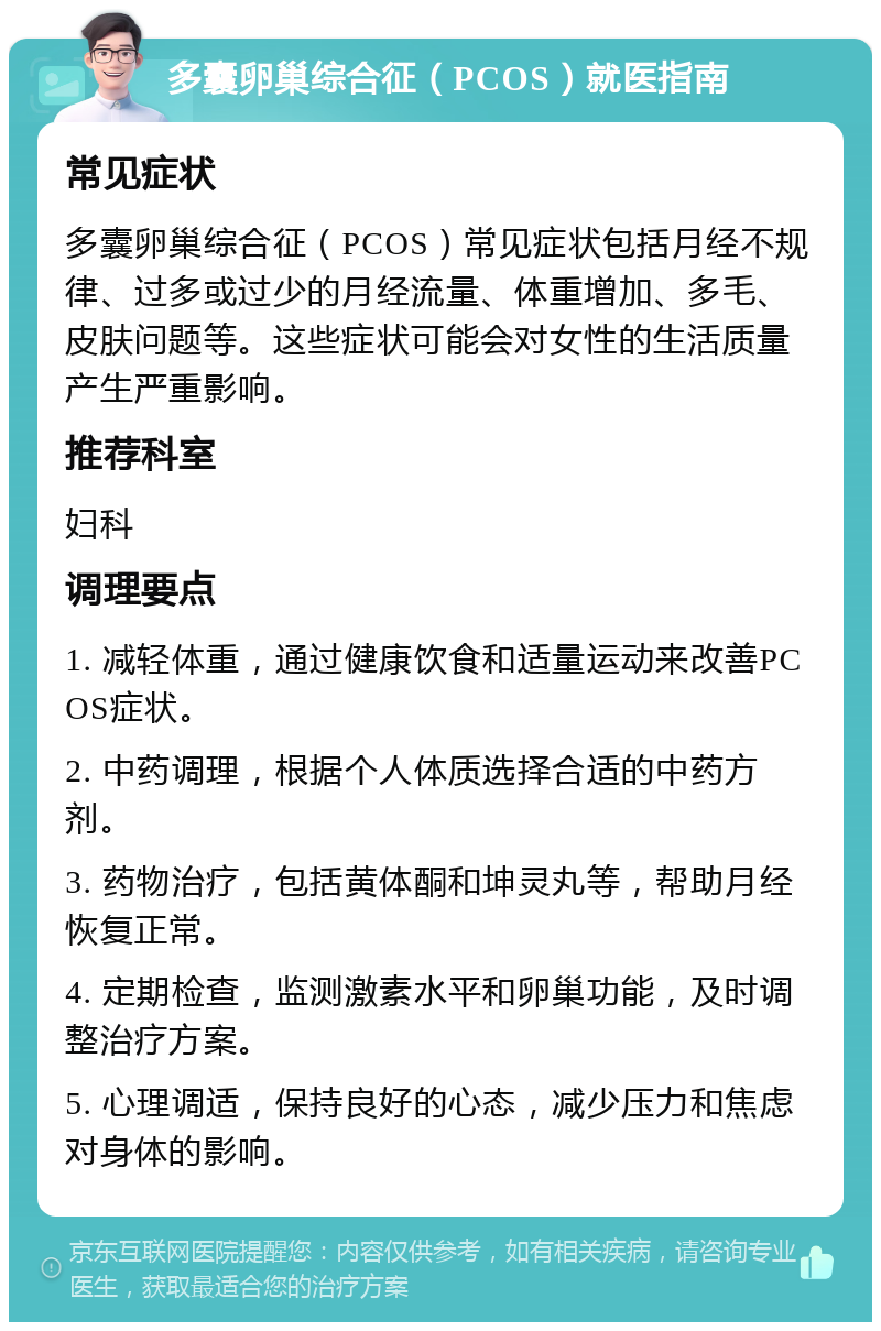 多囊卵巢综合征（PCOS）就医指南 常见症状 多囊卵巢综合征（PCOS）常见症状包括月经不规律、过多或过少的月经流量、体重增加、多毛、皮肤问题等。这些症状可能会对女性的生活质量产生严重影响。 推荐科室 妇科 调理要点 1. 减轻体重，通过健康饮食和适量运动来改善PCOS症状。 2. 中药调理，根据个人体质选择合适的中药方剂。 3. 药物治疗，包括黄体酮和坤灵丸等，帮助月经恢复正常。 4. 定期检查，监测激素水平和卵巢功能，及时调整治疗方案。 5. 心理调适，保持良好的心态，减少压力和焦虑对身体的影响。