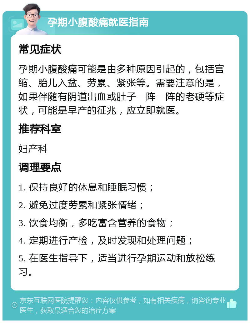 孕期小腹酸痛就医指南 常见症状 孕期小腹酸痛可能是由多种原因引起的，包括宫缩、胎儿入盆、劳累、紧张等。需要注意的是，如果伴随有阴道出血或肚子一阵一阵的老硬等症状，可能是早产的征兆，应立即就医。 推荐科室 妇产科 调理要点 1. 保持良好的休息和睡眠习惯； 2. 避免过度劳累和紧张情绪； 3. 饮食均衡，多吃富含营养的食物； 4. 定期进行产检，及时发现和处理问题； 5. 在医生指导下，适当进行孕期运动和放松练习。