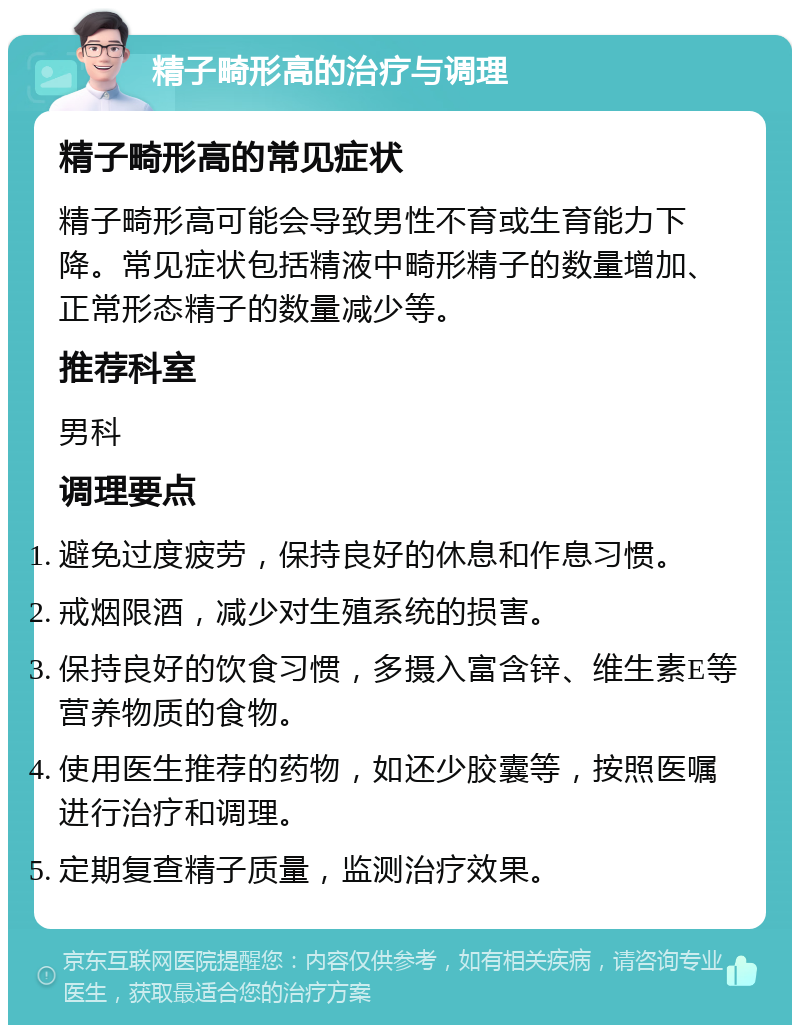 精子畸形高的治疗与调理 精子畸形高的常见症状 精子畸形高可能会导致男性不育或生育能力下降。常见症状包括精液中畸形精子的数量增加、正常形态精子的数量减少等。 推荐科室 男科 调理要点 避免过度疲劳，保持良好的休息和作息习惯。 戒烟限酒，减少对生殖系统的损害。 保持良好的饮食习惯，多摄入富含锌、维生素E等营养物质的食物。 使用医生推荐的药物，如还少胶囊等，按照医嘱进行治疗和调理。 定期复查精子质量，监测治疗效果。