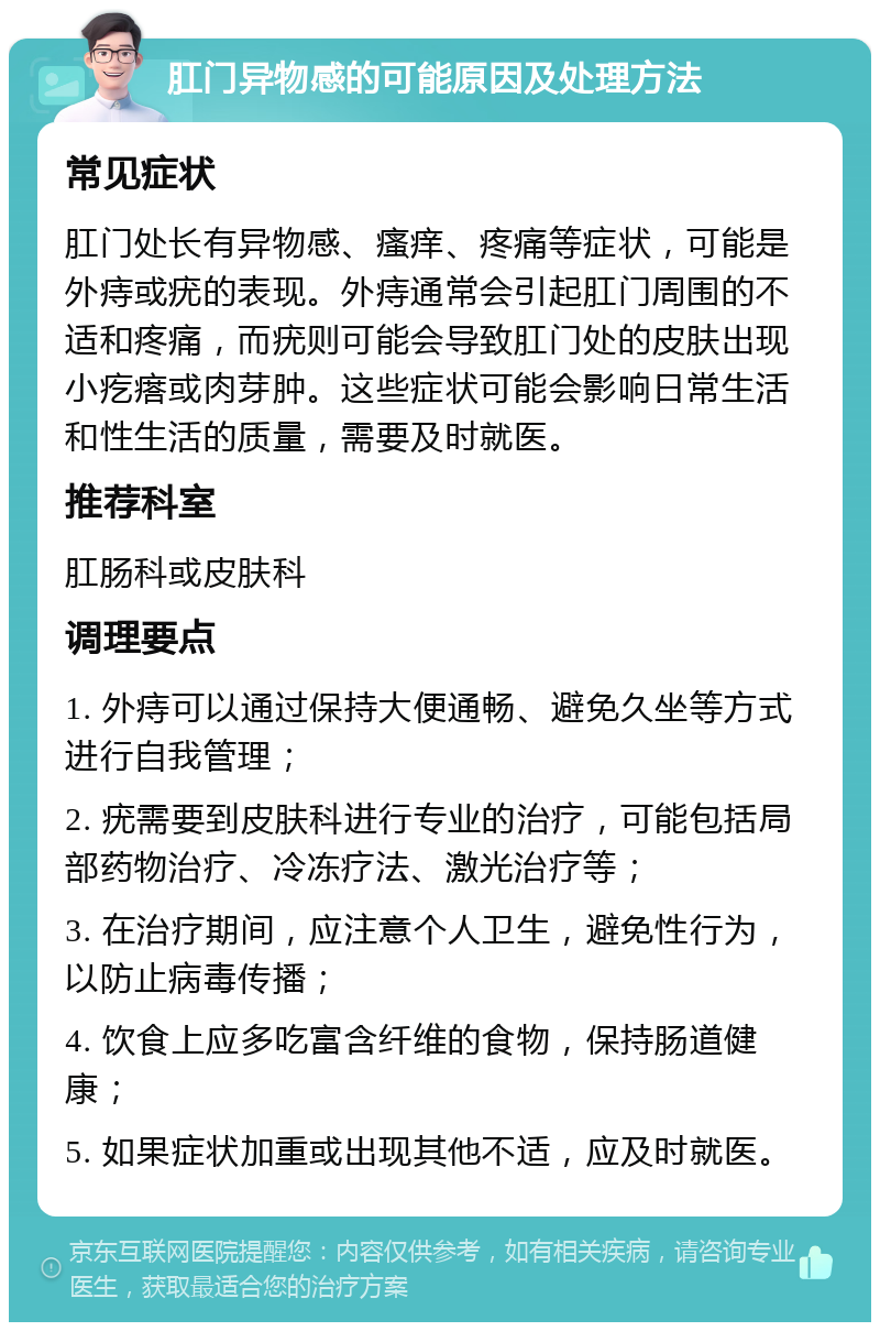 肛门异物感的可能原因及处理方法 常见症状 肛门处长有异物感、瘙痒、疼痛等症状，可能是外痔或疣的表现。外痔通常会引起肛门周围的不适和疼痛，而疣则可能会导致肛门处的皮肤出现小疙瘩或肉芽肿。这些症状可能会影响日常生活和性生活的质量，需要及时就医。 推荐科室 肛肠科或皮肤科 调理要点 1. 外痔可以通过保持大便通畅、避免久坐等方式进行自我管理； 2. 疣需要到皮肤科进行专业的治疗，可能包括局部药物治疗、冷冻疗法、激光治疗等； 3. 在治疗期间，应注意个人卫生，避免性行为，以防止病毒传播； 4. 饮食上应多吃富含纤维的食物，保持肠道健康； 5. 如果症状加重或出现其他不适，应及时就医。