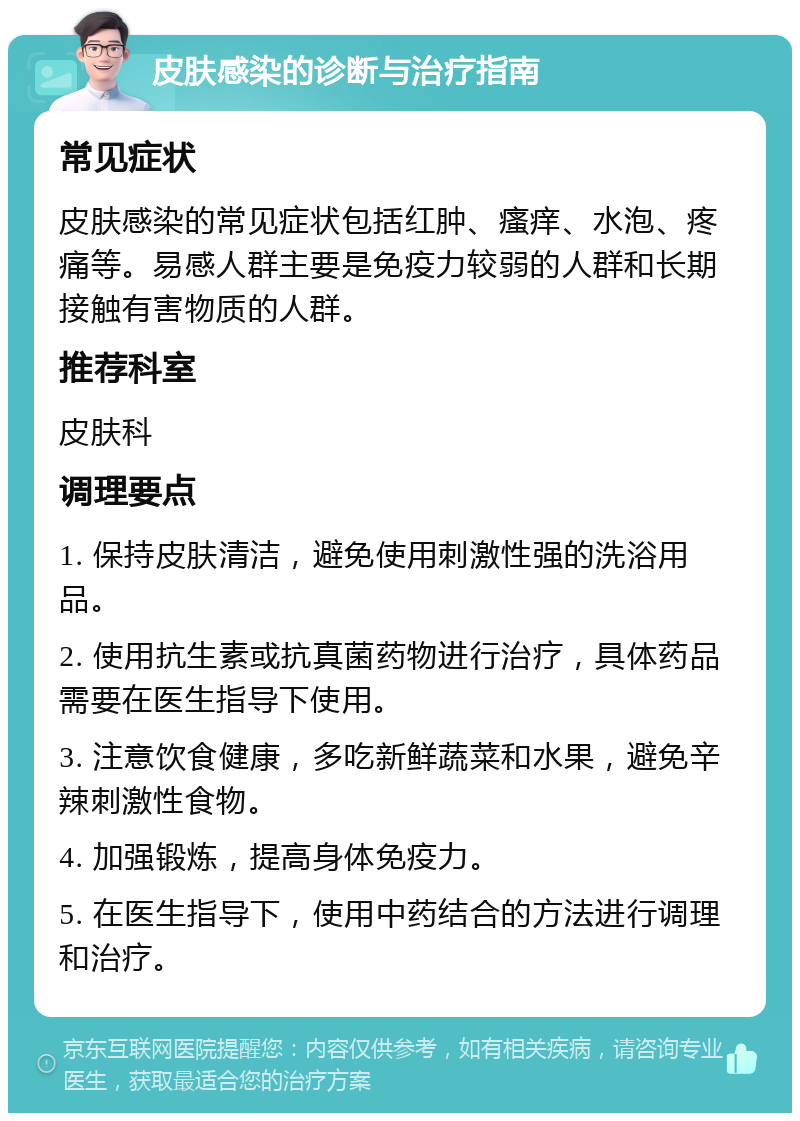 皮肤感染的诊断与治疗指南 常见症状 皮肤感染的常见症状包括红肿、瘙痒、水泡、疼痛等。易感人群主要是免疫力较弱的人群和长期接触有害物质的人群。 推荐科室 皮肤科 调理要点 1. 保持皮肤清洁，避免使用刺激性强的洗浴用品。 2. 使用抗生素或抗真菌药物进行治疗，具体药品需要在医生指导下使用。 3. 注意饮食健康，多吃新鲜蔬菜和水果，避免辛辣刺激性食物。 4. 加强锻炼，提高身体免疫力。 5. 在医生指导下，使用中药结合的方法进行调理和治疗。