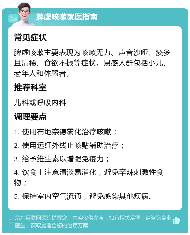 脾虚咳嗽就医指南 常见症状 脾虚咳嗽主要表现为咳嗽无力、声音沙哑、痰多且清稀、食欲不振等症状。易感人群包括小儿、老年人和体弱者。 推荐科室 儿科或呼吸内科 调理要点 1. 使用布地奈德雾化治疗咳嗽； 2. 使用远红外线止咳贴辅助治疗； 3. 给予维生素以增强免疫力； 4. 饮食上注意清淡易消化，避免辛辣刺激性食物； 5. 保持室内空气流通，避免感染其他疾病。