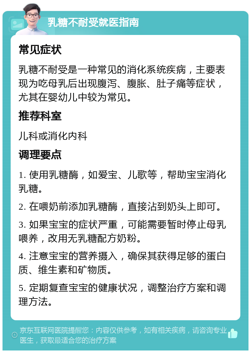 乳糖不耐受就医指南 常见症状 乳糖不耐受是一种常见的消化系统疾病，主要表现为吃母乳后出现腹泻、腹胀、肚子痛等症状，尤其在婴幼儿中较为常见。 推荐科室 儿科或消化内科 调理要点 1. 使用乳糖酶，如爱宝、儿歌等，帮助宝宝消化乳糖。 2. 在喂奶前添加乳糖酶，直接沾到奶头上即可。 3. 如果宝宝的症状严重，可能需要暂时停止母乳喂养，改用无乳糖配方奶粉。 4. 注意宝宝的营养摄入，确保其获得足够的蛋白质、维生素和矿物质。 5. 定期复查宝宝的健康状况，调整治疗方案和调理方法。