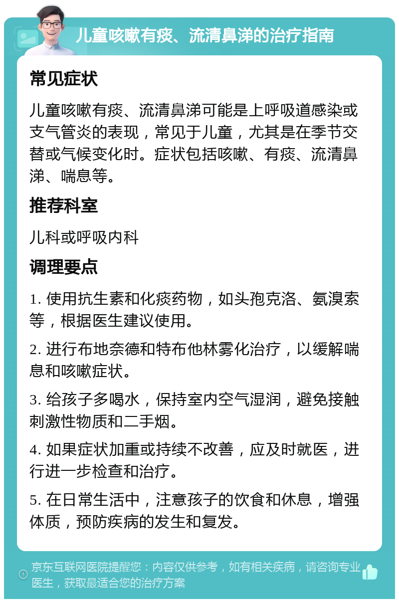 儿童咳嗽有痰、流清鼻涕的治疗指南 常见症状 儿童咳嗽有痰、流清鼻涕可能是上呼吸道感染或支气管炎的表现，常见于儿童，尤其是在季节交替或气候变化时。症状包括咳嗽、有痰、流清鼻涕、喘息等。 推荐科室 儿科或呼吸内科 调理要点 1. 使用抗生素和化痰药物，如头孢克洛、氨溴索等，根据医生建议使用。 2. 进行布地奈德和特布他林雾化治疗，以缓解喘息和咳嗽症状。 3. 给孩子多喝水，保持室内空气湿润，避免接触刺激性物质和二手烟。 4. 如果症状加重或持续不改善，应及时就医，进行进一步检查和治疗。 5. 在日常生活中，注意孩子的饮食和休息，增强体质，预防疾病的发生和复发。