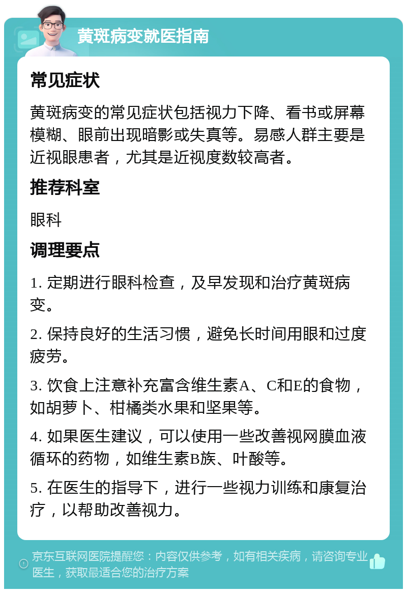 黄斑病变就医指南 常见症状 黄斑病变的常见症状包括视力下降、看书或屏幕模糊、眼前出现暗影或失真等。易感人群主要是近视眼患者，尤其是近视度数较高者。 推荐科室 眼科 调理要点 1. 定期进行眼科检查，及早发现和治疗黄斑病变。 2. 保持良好的生活习惯，避免长时间用眼和过度疲劳。 3. 饮食上注意补充富含维生素A、C和E的食物，如胡萝卜、柑橘类水果和坚果等。 4. 如果医生建议，可以使用一些改善视网膜血液循环的药物，如维生素B族、叶酸等。 5. 在医生的指导下，进行一些视力训练和康复治疗，以帮助改善视力。