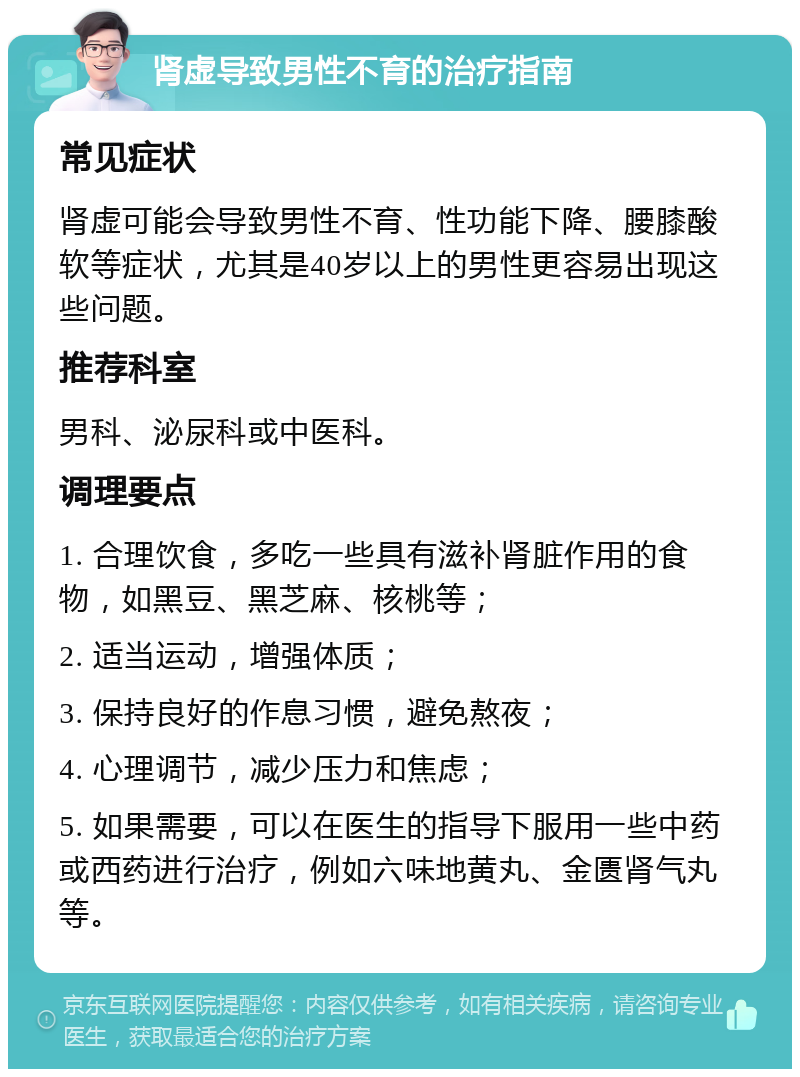 肾虚导致男性不育的治疗指南 常见症状 肾虚可能会导致男性不育、性功能下降、腰膝酸软等症状，尤其是40岁以上的男性更容易出现这些问题。 推荐科室 男科、泌尿科或中医科。 调理要点 1. 合理饮食，多吃一些具有滋补肾脏作用的食物，如黑豆、黑芝麻、核桃等； 2. 适当运动，增强体质； 3. 保持良好的作息习惯，避免熬夜； 4. 心理调节，减少压力和焦虑； 5. 如果需要，可以在医生的指导下服用一些中药或西药进行治疗，例如六味地黄丸、金匮肾气丸等。