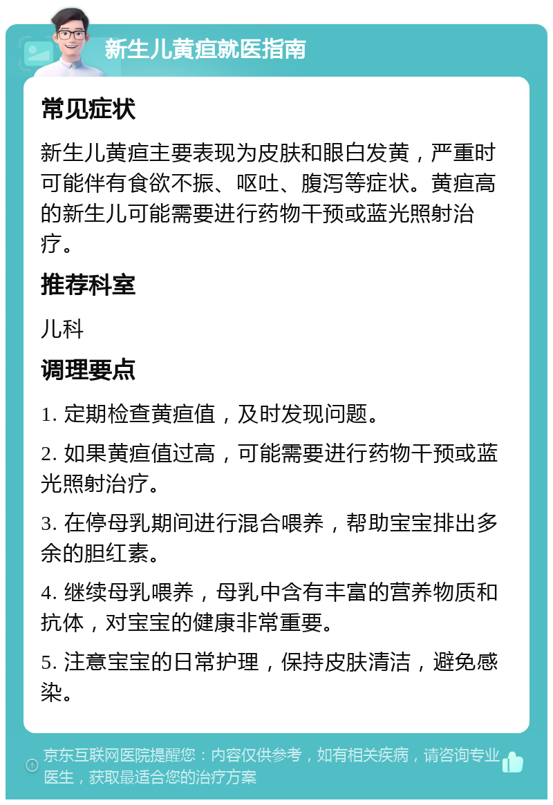 新生儿黄疸就医指南 常见症状 新生儿黄疸主要表现为皮肤和眼白发黄，严重时可能伴有食欲不振、呕吐、腹泻等症状。黄疸高的新生儿可能需要进行药物干预或蓝光照射治疗。 推荐科室 儿科 调理要点 1. 定期检查黄疸值，及时发现问题。 2. 如果黄疸值过高，可能需要进行药物干预或蓝光照射治疗。 3. 在停母乳期间进行混合喂养，帮助宝宝排出多余的胆红素。 4. 继续母乳喂养，母乳中含有丰富的营养物质和抗体，对宝宝的健康非常重要。 5. 注意宝宝的日常护理，保持皮肤清洁，避免感染。