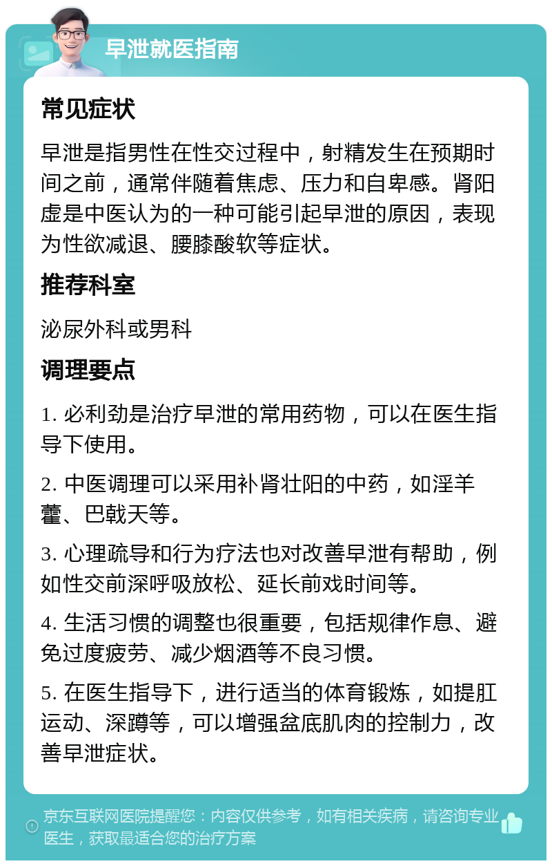 早泄就医指南 常见症状 早泄是指男性在性交过程中，射精发生在预期时间之前，通常伴随着焦虑、压力和自卑感。肾阳虚是中医认为的一种可能引起早泄的原因，表现为性欲减退、腰膝酸软等症状。 推荐科室 泌尿外科或男科 调理要点 1. 必利劲是治疗早泄的常用药物，可以在医生指导下使用。 2. 中医调理可以采用补肾壮阳的中药，如淫羊藿、巴戟天等。 3. 心理疏导和行为疗法也对改善早泄有帮助，例如性交前深呼吸放松、延长前戏时间等。 4. 生活习惯的调整也很重要，包括规律作息、避免过度疲劳、减少烟酒等不良习惯。 5. 在医生指导下，进行适当的体育锻炼，如提肛运动、深蹲等，可以增强盆底肌肉的控制力，改善早泄症状。