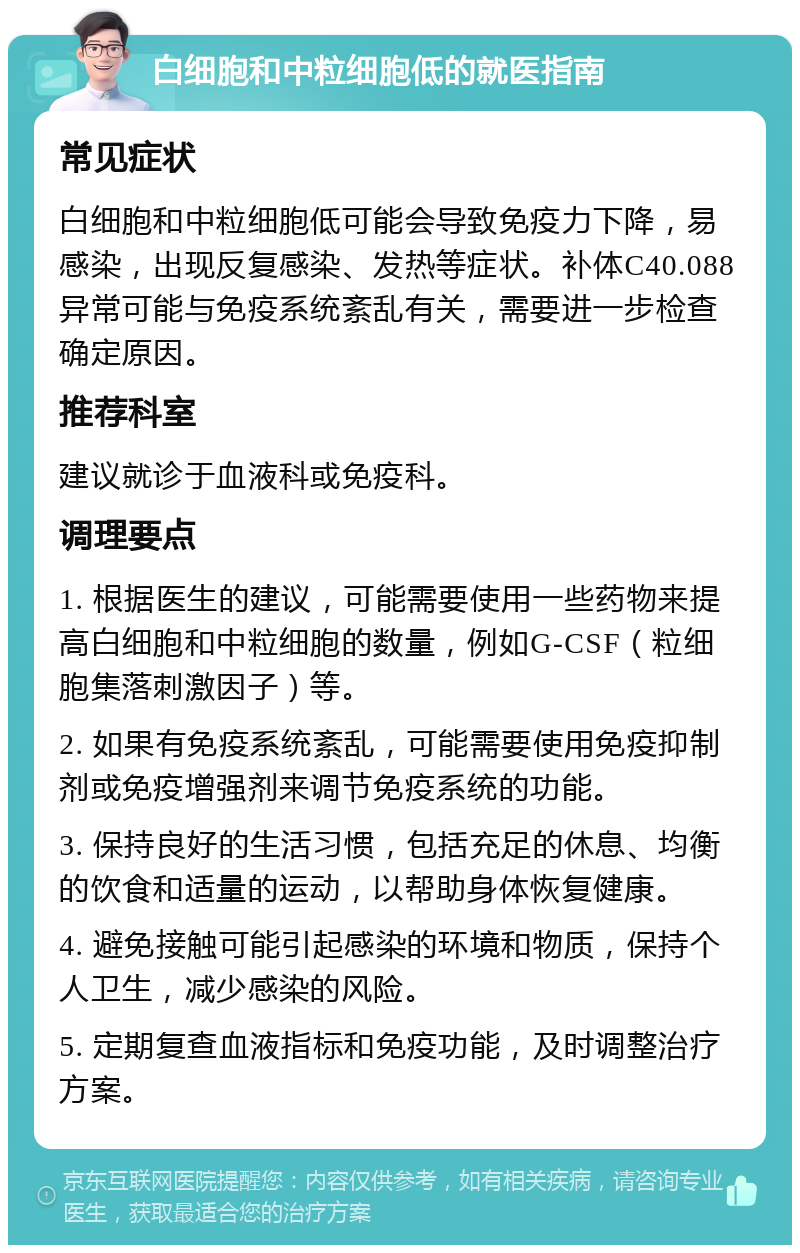 白细胞和中粒细胞低的就医指南 常见症状 白细胞和中粒细胞低可能会导致免疫力下降，易感染，出现反复感染、发热等症状。补体C40.088异常可能与免疫系统紊乱有关，需要进一步检查确定原因。 推荐科室 建议就诊于血液科或免疫科。 调理要点 1. 根据医生的建议，可能需要使用一些药物来提高白细胞和中粒细胞的数量，例如G-CSF（粒细胞集落刺激因子）等。 2. 如果有免疫系统紊乱，可能需要使用免疫抑制剂或免疫增强剂来调节免疫系统的功能。 3. 保持良好的生活习惯，包括充足的休息、均衡的饮食和适量的运动，以帮助身体恢复健康。 4. 避免接触可能引起感染的环境和物质，保持个人卫生，减少感染的风险。 5. 定期复查血液指标和免疫功能，及时调整治疗方案。