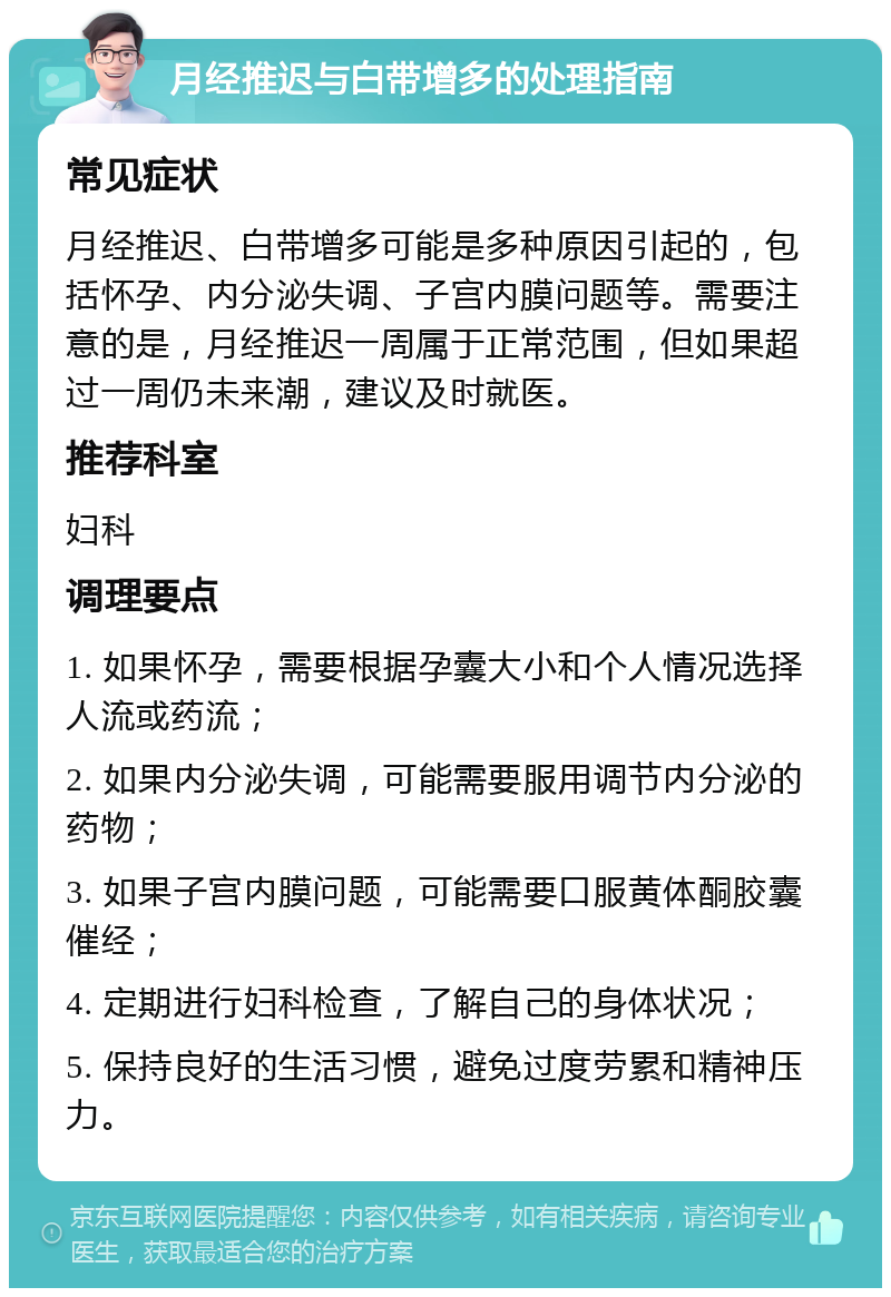 月经推迟与白带增多的处理指南 常见症状 月经推迟、白带增多可能是多种原因引起的，包括怀孕、内分泌失调、子宫内膜问题等。需要注意的是，月经推迟一周属于正常范围，但如果超过一周仍未来潮，建议及时就医。 推荐科室 妇科 调理要点 1. 如果怀孕，需要根据孕囊大小和个人情况选择人流或药流； 2. 如果内分泌失调，可能需要服用调节内分泌的药物； 3. 如果子宫内膜问题，可能需要口服黄体酮胶囊催经； 4. 定期进行妇科检查，了解自己的身体状况； 5. 保持良好的生活习惯，避免过度劳累和精神压力。