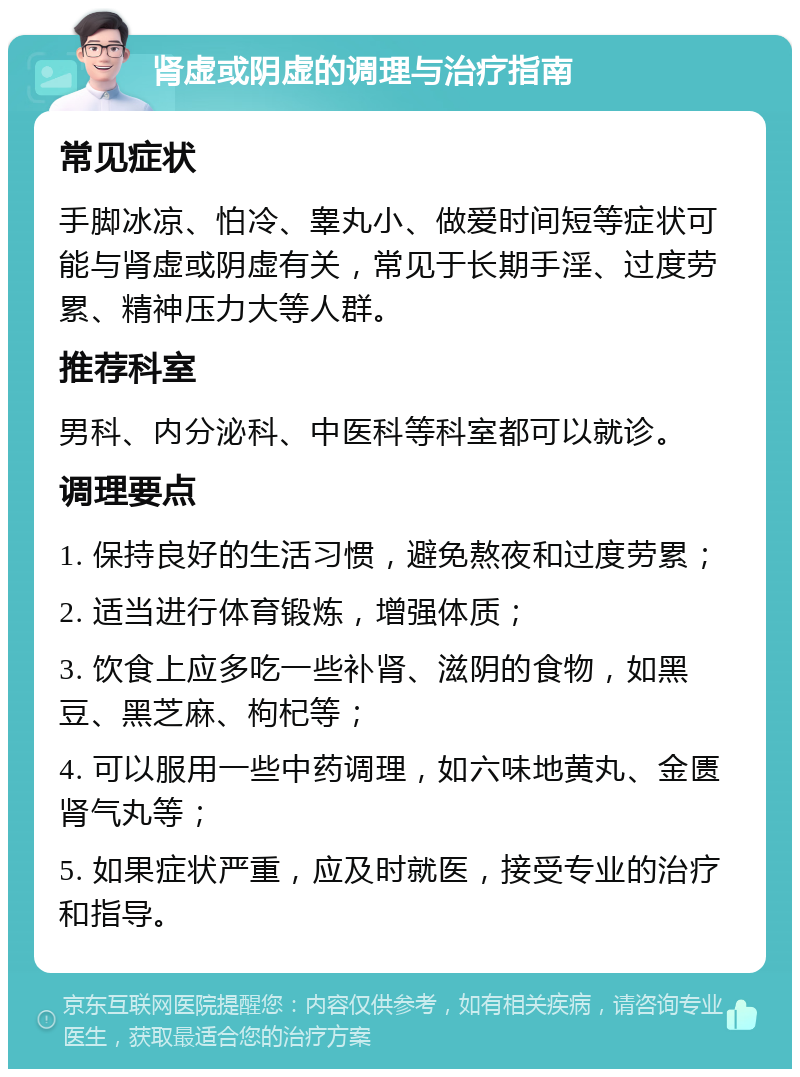 肾虚或阴虚的调理与治疗指南 常见症状 手脚冰凉、怕冷、睾丸小、做爱时间短等症状可能与肾虚或阴虚有关，常见于长期手淫、过度劳累、精神压力大等人群。 推荐科室 男科、内分泌科、中医科等科室都可以就诊。 调理要点 1. 保持良好的生活习惯，避免熬夜和过度劳累； 2. 适当进行体育锻炼，增强体质； 3. 饮食上应多吃一些补肾、滋阴的食物，如黑豆、黑芝麻、枸杞等； 4. 可以服用一些中药调理，如六味地黄丸、金匮肾气丸等； 5. 如果症状严重，应及时就医，接受专业的治疗和指导。