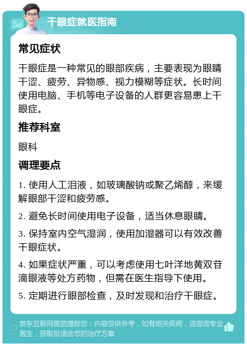 干眼症就医指南 常见症状 干眼症是一种常见的眼部疾病，主要表现为眼睛干涩、疲劳、异物感、视力模糊等症状。长时间使用电脑、手机等电子设备的人群更容易患上干眼症。 推荐科室 眼科 调理要点 1. 使用人工泪液，如玻璃酸钠或聚乙烯醇，来缓解眼部干涩和疲劳感。 2. 避免长时间使用电子设备，适当休息眼睛。 3. 保持室内空气湿润，使用加湿器可以有效改善干眼症状。 4. 如果症状严重，可以考虑使用七叶洋地黄双苷滴眼液等处方药物，但需在医生指导下使用。 5. 定期进行眼部检查，及时发现和治疗干眼症。