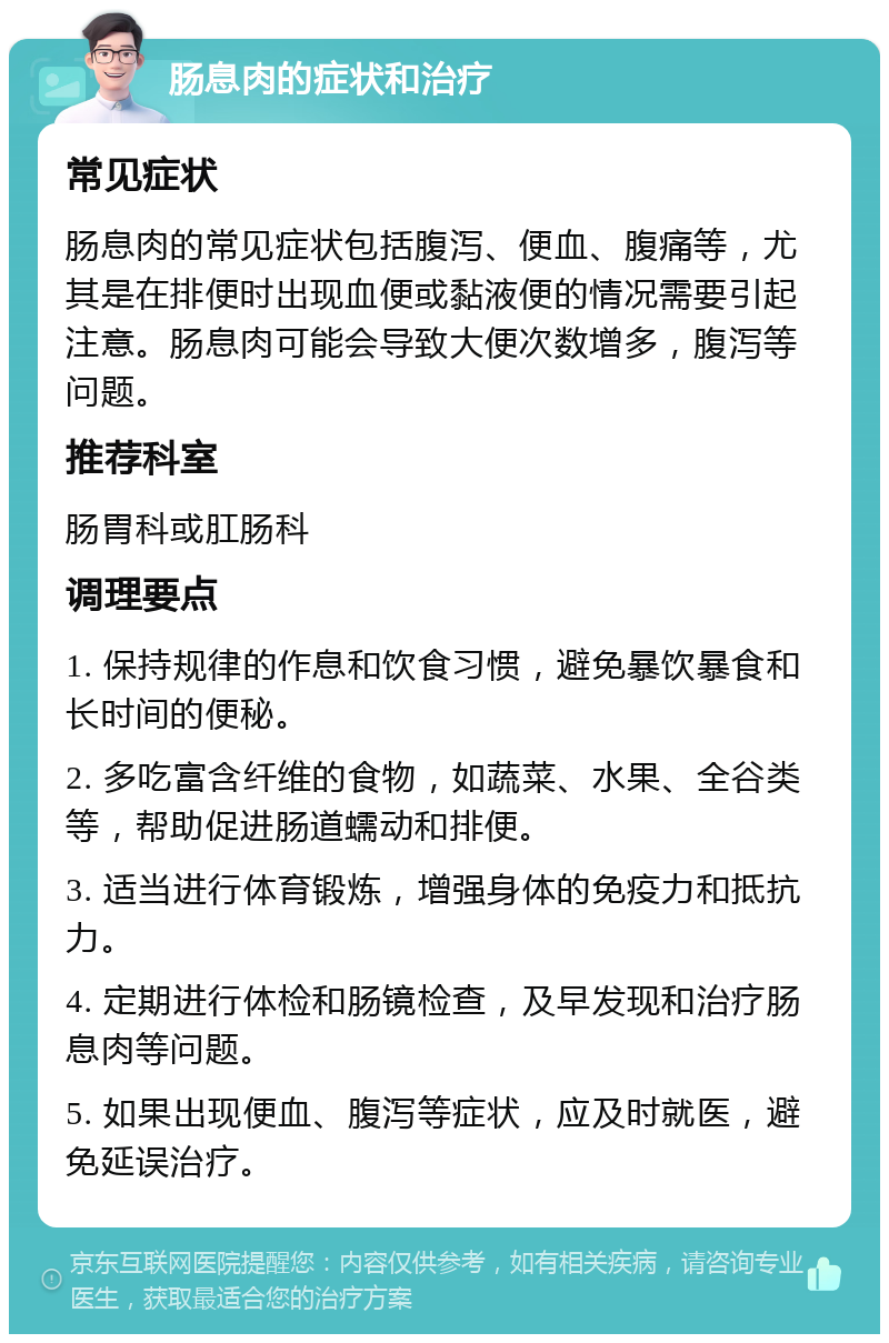 肠息肉的症状和治疗 常见症状 肠息肉的常见症状包括腹泻、便血、腹痛等，尤其是在排便时出现血便或黏液便的情况需要引起注意。肠息肉可能会导致大便次数增多，腹泻等问题。 推荐科室 肠胃科或肛肠科 调理要点 1. 保持规律的作息和饮食习惯，避免暴饮暴食和长时间的便秘。 2. 多吃富含纤维的食物，如蔬菜、水果、全谷类等，帮助促进肠道蠕动和排便。 3. 适当进行体育锻炼，增强身体的免疫力和抵抗力。 4. 定期进行体检和肠镜检查，及早发现和治疗肠息肉等问题。 5. 如果出现便血、腹泻等症状，应及时就医，避免延误治疗。