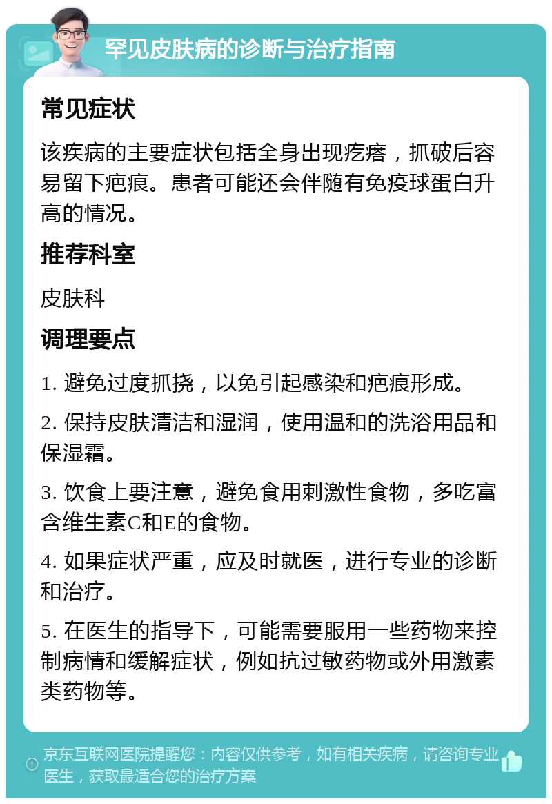 罕见皮肤病的诊断与治疗指南 常见症状 该疾病的主要症状包括全身出现疙瘩，抓破后容易留下疤痕。患者可能还会伴随有免疫球蛋白升高的情况。 推荐科室 皮肤科 调理要点 1. 避免过度抓挠，以免引起感染和疤痕形成。 2. 保持皮肤清洁和湿润，使用温和的洗浴用品和保湿霜。 3. 饮食上要注意，避免食用刺激性食物，多吃富含维生素C和E的食物。 4. 如果症状严重，应及时就医，进行专业的诊断和治疗。 5. 在医生的指导下，可能需要服用一些药物来控制病情和缓解症状，例如抗过敏药物或外用激素类药物等。