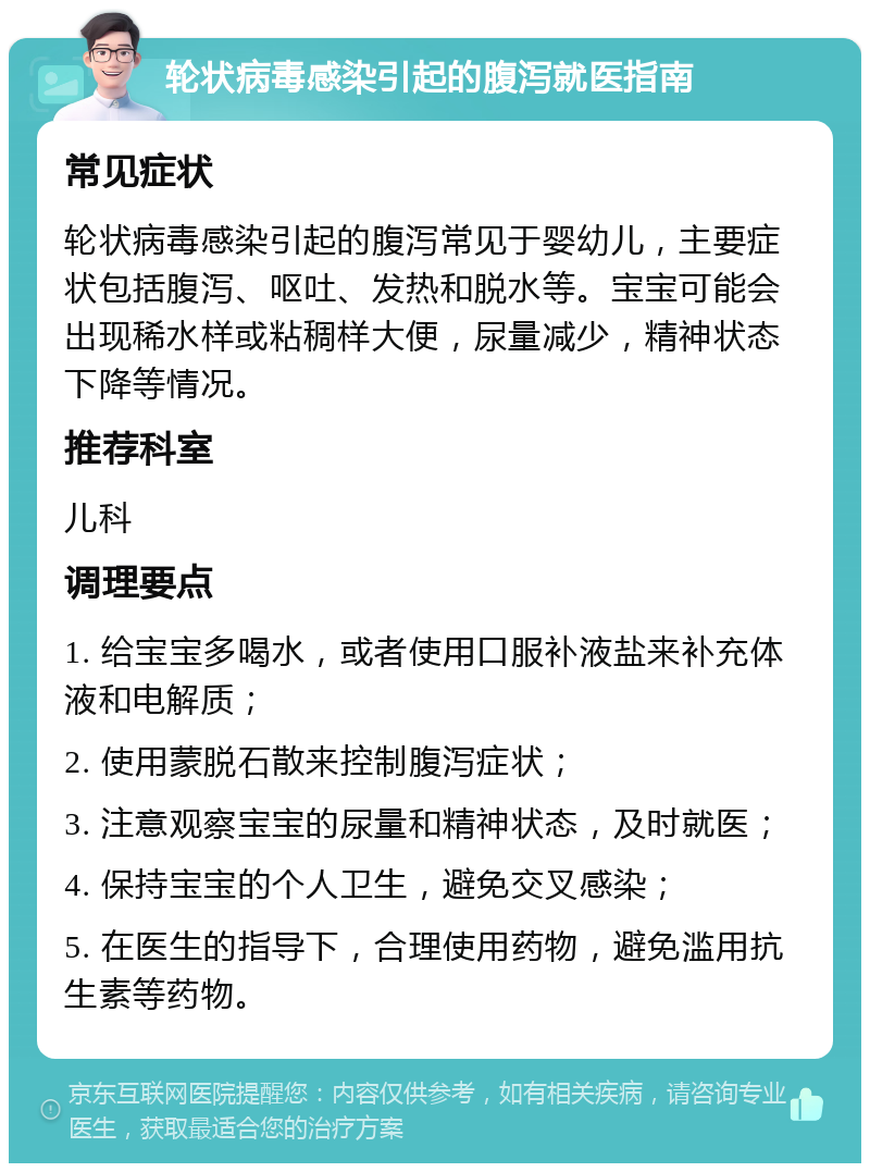 轮状病毒感染引起的腹泻就医指南 常见症状 轮状病毒感染引起的腹泻常见于婴幼儿，主要症状包括腹泻、呕吐、发热和脱水等。宝宝可能会出现稀水样或粘稠样大便，尿量减少，精神状态下降等情况。 推荐科室 儿科 调理要点 1. 给宝宝多喝水，或者使用口服补液盐来补充体液和电解质； 2. 使用蒙脱石散来控制腹泻症状； 3. 注意观察宝宝的尿量和精神状态，及时就医； 4. 保持宝宝的个人卫生，避免交叉感染； 5. 在医生的指导下，合理使用药物，避免滥用抗生素等药物。