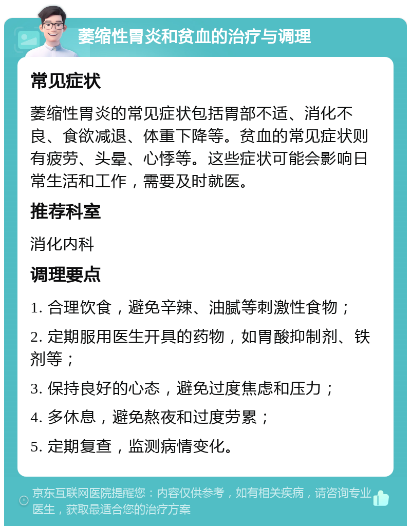 萎缩性胃炎和贫血的治疗与调理 常见症状 萎缩性胃炎的常见症状包括胃部不适、消化不良、食欲减退、体重下降等。贫血的常见症状则有疲劳、头晕、心悸等。这些症状可能会影响日常生活和工作，需要及时就医。 推荐科室 消化内科 调理要点 1. 合理饮食，避免辛辣、油腻等刺激性食物； 2. 定期服用医生开具的药物，如胃酸抑制剂、铁剂等； 3. 保持良好的心态，避免过度焦虑和压力； 4. 多休息，避免熬夜和过度劳累； 5. 定期复查，监测病情变化。