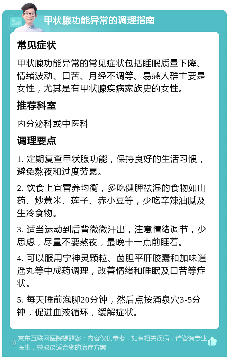 甲状腺功能异常的调理指南 常见症状 甲状腺功能异常的常见症状包括睡眠质量下降、情绪波动、口苦、月经不调等。易感人群主要是女性，尤其是有甲状腺疾病家族史的女性。 推荐科室 内分泌科或中医科 调理要点 1. 定期复查甲状腺功能，保持良好的生活习惯，避免熬夜和过度劳累。 2. 饮食上宜营养均衡，多吃健脾祛湿的食物如山药、炒薏米、莲子、赤小豆等，少吃辛辣油腻及生冷食物。 3. 适当运动到后背微微汗出，注意情绪调节，少思虑，尽量不要熬夜，最晚十一点前睡着。 4. 可以服用宁神灵颗粒、茵胆平肝胶囊和加味逍遥丸等中成药调理，改善情绪和睡眠及口苦等症状。 5. 每天睡前泡脚20分钟，然后点按涌泉穴3-5分钟，促进血液循环，缓解症状。