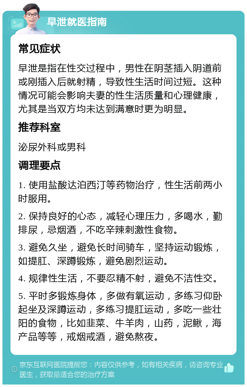 早泄就医指南 常见症状 早泄是指在性交过程中，男性在阴茎插入阴道前或刚插入后就射精，导致性生活时间过短。这种情况可能会影响夫妻的性生活质量和心理健康，尤其是当双方均未达到满意时更为明显。 推荐科室 泌尿外科或男科 调理要点 1. 使用盐酸达泊西汀等药物治疗，性生活前两小时服用。 2. 保持良好的心态，减轻心理压力，多喝水，勤排尿，忌烟酒，不吃辛辣刺激性食物。 3. 避免久坐，避免长时间骑车，坚持运动锻炼，如提肛、深蹲锻炼，避免剧烈运动。 4. 规律性生活，不要忍精不射，避免不洁性交。 5. 平时多锻炼身体，多做有氧运动，多练习仰卧起坐及深蹲运动，多练习提肛运动，多吃一些壮阳的食物，比如韭菜、牛羊肉，山药，泥鳅，海产品等等，戒烟戒酒，避免熬夜。