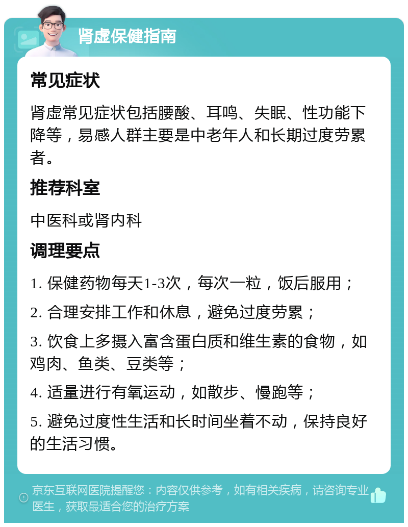 肾虚保健指南 常见症状 肾虚常见症状包括腰酸、耳鸣、失眠、性功能下降等，易感人群主要是中老年人和长期过度劳累者。 推荐科室 中医科或肾内科 调理要点 1. 保健药物每天1-3次，每次一粒，饭后服用； 2. 合理安排工作和休息，避免过度劳累； 3. 饮食上多摄入富含蛋白质和维生素的食物，如鸡肉、鱼类、豆类等； 4. 适量进行有氧运动，如散步、慢跑等； 5. 避免过度性生活和长时间坐着不动，保持良好的生活习惯。