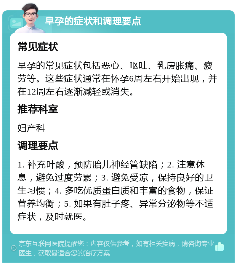 早孕的症状和调理要点 常见症状 早孕的常见症状包括恶心、呕吐、乳房胀痛、疲劳等。这些症状通常在怀孕6周左右开始出现，并在12周左右逐渐减轻或消失。 推荐科室 妇产科 调理要点 1. 补充叶酸，预防胎儿神经管缺陷；2. 注意休息，避免过度劳累；3. 避免受凉，保持良好的卫生习惯；4. 多吃优质蛋白质和丰富的食物，保证营养均衡；5. 如果有肚子疼、异常分泌物等不适症状，及时就医。