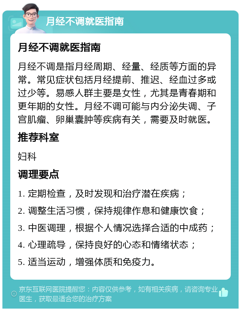 月经不调就医指南 月经不调就医指南 月经不调是指月经周期、经量、经质等方面的异常。常见症状包括月经提前、推迟、经血过多或过少等。易感人群主要是女性，尤其是青春期和更年期的女性。月经不调可能与内分泌失调、子宫肌瘤、卵巢囊肿等疾病有关，需要及时就医。 推荐科室 妇科 调理要点 1. 定期检查，及时发现和治疗潜在疾病； 2. 调整生活习惯，保持规律作息和健康饮食； 3. 中医调理，根据个人情况选择合适的中成药； 4. 心理疏导，保持良好的心态和情绪状态； 5. 适当运动，增强体质和免疫力。