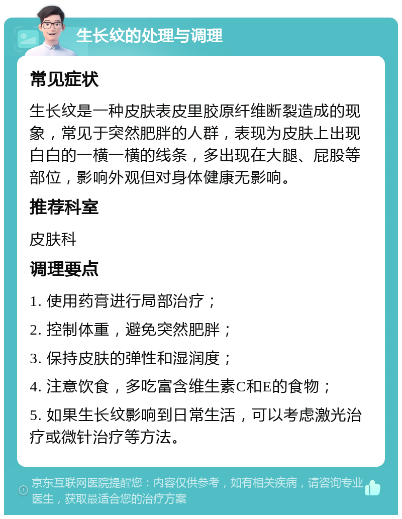 生长纹的处理与调理 常见症状 生长纹是一种皮肤表皮里胶原纤维断裂造成的现象，常见于突然肥胖的人群，表现为皮肤上出现白白的一横一横的线条，多出现在大腿、屁股等部位，影响外观但对身体健康无影响。 推荐科室 皮肤科 调理要点 1. 使用药膏进行局部治疗； 2. 控制体重，避免突然肥胖； 3. 保持皮肤的弹性和湿润度； 4. 注意饮食，多吃富含维生素C和E的食物； 5. 如果生长纹影响到日常生活，可以考虑激光治疗或微针治疗等方法。