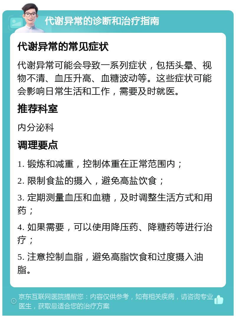 代谢异常的诊断和治疗指南 代谢异常的常见症状 代谢异常可能会导致一系列症状，包括头晕、视物不清、血压升高、血糖波动等。这些症状可能会影响日常生活和工作，需要及时就医。 推荐科室 内分泌科 调理要点 1. 锻炼和减重，控制体重在正常范围内； 2. 限制食盐的摄入，避免高盐饮食； 3. 定期测量血压和血糖，及时调整生活方式和用药； 4. 如果需要，可以使用降压药、降糖药等进行治疗； 5. 注意控制血脂，避免高脂饮食和过度摄入油脂。