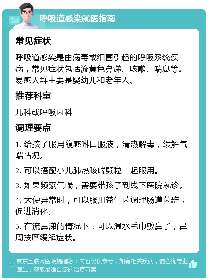 呼吸道感染就医指南 常见症状 呼吸道感染是由病毒或细菌引起的呼吸系统疾病，常见症状包括流黄色鼻涕、咳嗽、喘息等。易感人群主要是婴幼儿和老年人。 推荐科室 儿科或呼吸内科 调理要点 1. 给孩子服用馥感啉口服液，清热解毒，缓解气喘情况。 2. 可以搭配小儿肺热咳喘颗粒一起服用。 3. 如果频繁气喘，需要带孩子到线下医院就诊。 4. 大便异常时，可以服用益生菌调理肠道菌群，促进消化。 5. 在流鼻涕的情况下，可以温水毛巾敷鼻子，鼻周按摩缓解症状。