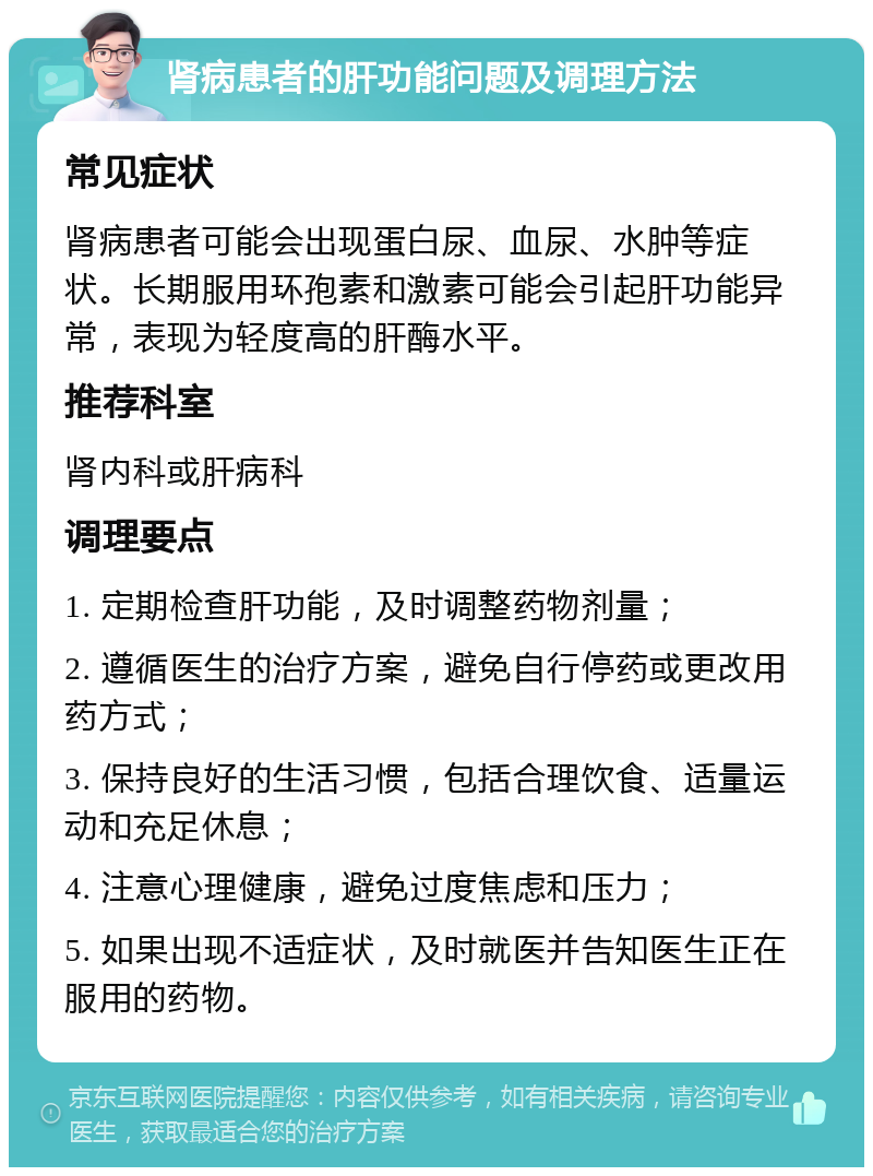 肾病患者的肝功能问题及调理方法 常见症状 肾病患者可能会出现蛋白尿、血尿、水肿等症状。长期服用环孢素和激素可能会引起肝功能异常，表现为轻度高的肝酶水平。 推荐科室 肾内科或肝病科 调理要点 1. 定期检查肝功能，及时调整药物剂量； 2. 遵循医生的治疗方案，避免自行停药或更改用药方式； 3. 保持良好的生活习惯，包括合理饮食、适量运动和充足休息； 4. 注意心理健康，避免过度焦虑和压力； 5. 如果出现不适症状，及时就医并告知医生正在服用的药物。