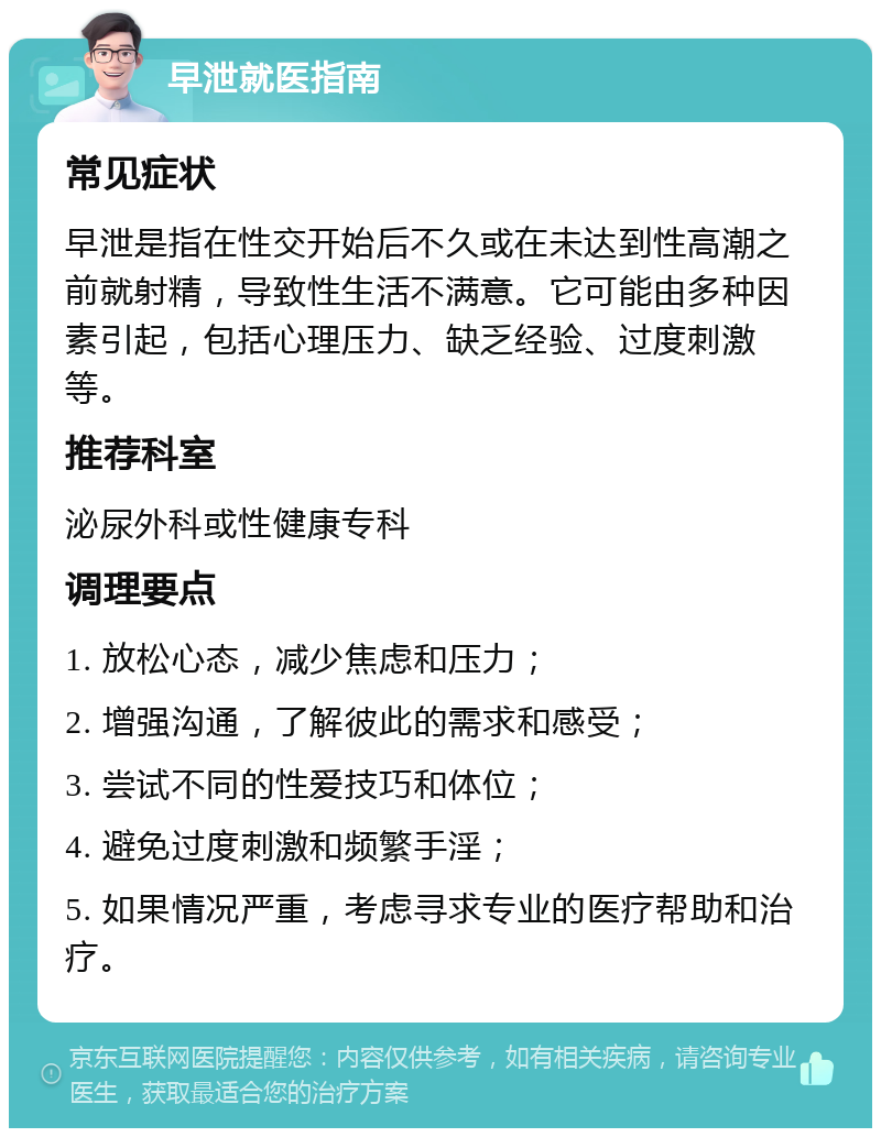 早泄就医指南 常见症状 早泄是指在性交开始后不久或在未达到性高潮之前就射精，导致性生活不满意。它可能由多种因素引起，包括心理压力、缺乏经验、过度刺激等。 推荐科室 泌尿外科或性健康专科 调理要点 1. 放松心态，减少焦虑和压力； 2. 增强沟通，了解彼此的需求和感受； 3. 尝试不同的性爱技巧和体位； 4. 避免过度刺激和频繁手淫； 5. 如果情况严重，考虑寻求专业的医疗帮助和治疗。