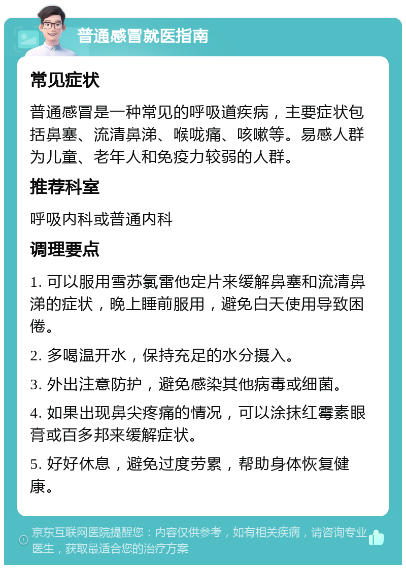 普通感冒就医指南 常见症状 普通感冒是一种常见的呼吸道疾病，主要症状包括鼻塞、流清鼻涕、喉咙痛、咳嗽等。易感人群为儿童、老年人和免疫力较弱的人群。 推荐科室 呼吸内科或普通内科 调理要点 1. 可以服用雪苏氯雷他定片来缓解鼻塞和流清鼻涕的症状，晚上睡前服用，避免白天使用导致困倦。 2. 多喝温开水，保持充足的水分摄入。 3. 外出注意防护，避免感染其他病毒或细菌。 4. 如果出现鼻尖疼痛的情况，可以涂抹红霉素眼膏或百多邦来缓解症状。 5. 好好休息，避免过度劳累，帮助身体恢复健康。