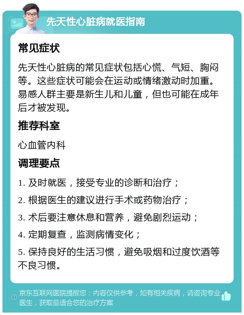 先天性心脏病就医指南 常见症状 先天性心脏病的常见症状包括心慌、气短、胸闷等。这些症状可能会在运动或情绪激动时加重。易感人群主要是新生儿和儿童，但也可能在成年后才被发现。 推荐科室 心血管内科 调理要点 1. 及时就医，接受专业的诊断和治疗； 2. 根据医生的建议进行手术或药物治疗； 3. 术后要注意休息和营养，避免剧烈运动； 4. 定期复查，监测病情变化； 5. 保持良好的生活习惯，避免吸烟和过度饮酒等不良习惯。