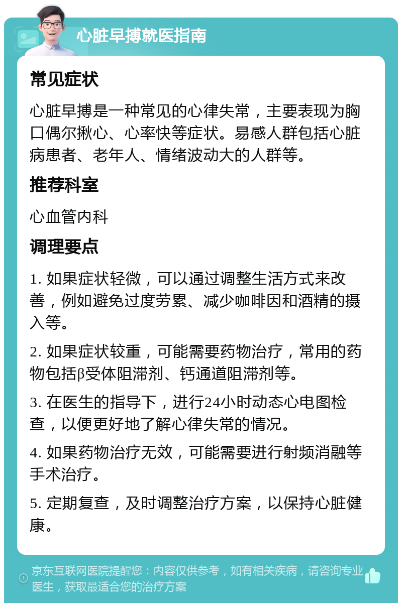 心脏早搏就医指南 常见症状 心脏早搏是一种常见的心律失常，主要表现为胸口偶尔揪心、心率快等症状。易感人群包括心脏病患者、老年人、情绪波动大的人群等。 推荐科室 心血管内科 调理要点 1. 如果症状轻微，可以通过调整生活方式来改善，例如避免过度劳累、减少咖啡因和酒精的摄入等。 2. 如果症状较重，可能需要药物治疗，常用的药物包括β受体阻滞剂、钙通道阻滞剂等。 3. 在医生的指导下，进行24小时动态心电图检查，以便更好地了解心律失常的情况。 4. 如果药物治疗无效，可能需要进行射频消融等手术治疗。 5. 定期复查，及时调整治疗方案，以保持心脏健康。