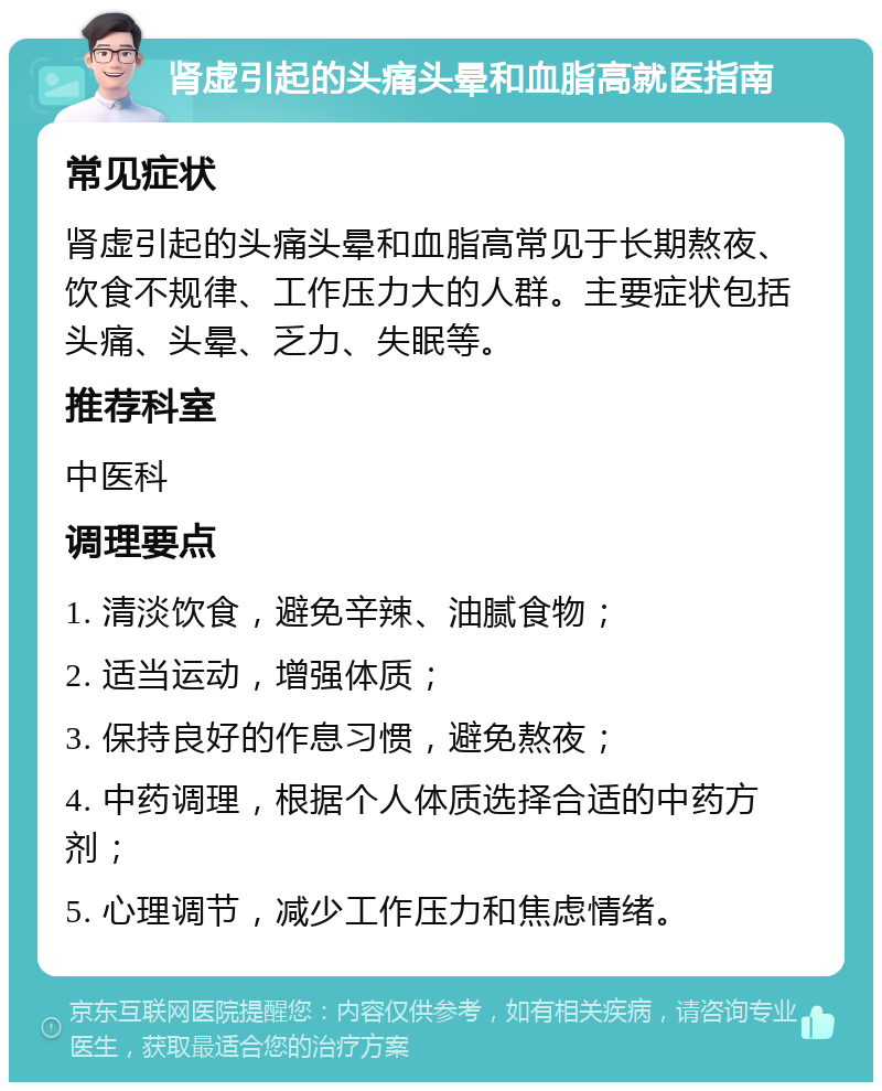 肾虚引起的头痛头晕和血脂高就医指南 常见症状 肾虚引起的头痛头晕和血脂高常见于长期熬夜、饮食不规律、工作压力大的人群。主要症状包括头痛、头晕、乏力、失眠等。 推荐科室 中医科 调理要点 1. 清淡饮食，避免辛辣、油腻食物； 2. 适当运动，增强体质； 3. 保持良好的作息习惯，避免熬夜； 4. 中药调理，根据个人体质选择合适的中药方剂； 5. 心理调节，减少工作压力和焦虑情绪。